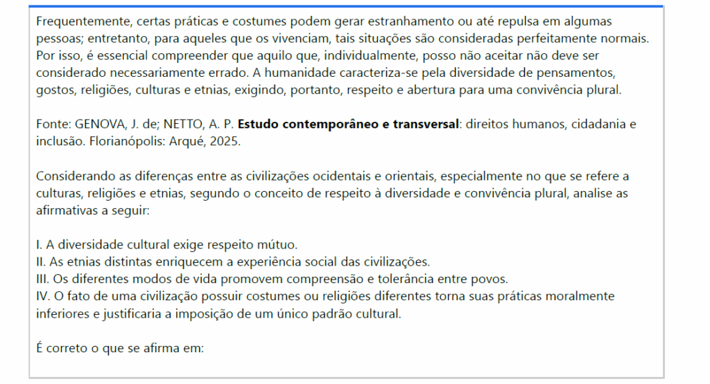 Frequentemente, certas práticas e costumes podem gerar estranhamento ou até repulsa em algumas pessoas; entretanto, para aqueles que os vivenciam, tais situações são consideradas perfeitamente normais. Por isso, é essencial compreender que aquilo que, individualmente, posso não aceitar não deve ser considerado necessariamente errado. A humanidade caracteriza-se pela diversidade de pensamentos, gostos, religiões, culturas e etnias, exigindo, portanto, respeito e abertura para uma convivência plural.
Fonte: GENOVA, J. de; NETTO, A. P. Estudo contemporâneo e transversal: direitos humanos, cidadania e inclusão. Florianópolis: Arqué, 2025.
Considerando as diferenças entre as civilizações ocidentais e orientais, especialmente no que se refere a culturas, religiões e etnias, segundo o conceito de respeito à diversidade e convivência plural, analise as afirmativas a seguir:
I. A diversidade cultural exige respeito mútuo.
II. As etnias distintas enriquecem a experiência social das civilizações.
III. Os diferentes modos de vida promovem compreensão e tolerância entre povos.
IV. O fato de uma civilização possuir costumes ou religiões diferentes torna suas práticas moralmenteinferiores e justificaria a imposição de um único padrão cultural.
É correto o que se afirma em:

ALTERNATIVAS
a) I, apenas.
b) II e IV, apenas.
c) III e IV, apenas.
d) I, II e III, apenas.
e) I, II, III e IV.