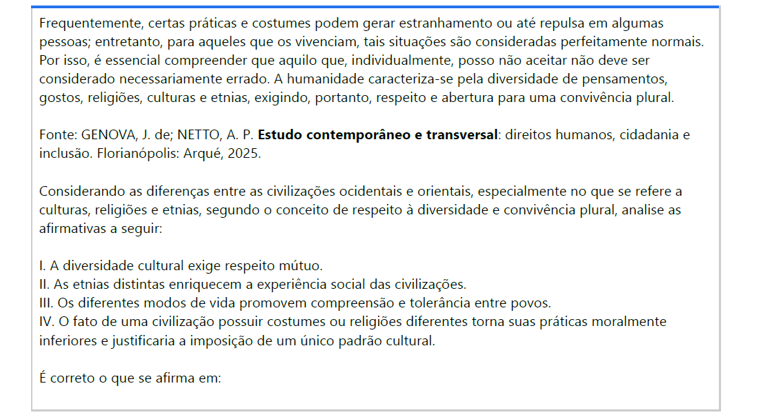 4ª QUESTÃO Frequentemente, certas práticas e costumes podem gerar estranhamento ou até repulsa em algumas pessoas; entretanto, para aqueles que os vivenciam, tais situações são consideradas perfeitamente normais. Por isso, é essencial compreender que aquilo que, individualmente, posso não aceitar não deve ser considerado necessariamente errado. A humanidade caracteriza-se pela diversidade de pensamentos, gostos, religiões, culturas e etnias, exigindo, portanto, respeito e abertura para uma convivência plural. Fonte: GENOVA, J. de; NETTO, A. P. Estudo contemporâneo e transversal: direitos humanos, cidadania e inclusão. Florianópolis: Arqué, 2025.Considerando as diferenças entre as civilizações ocidentais e orientais, especialmente no que se refere a culturas, religiões e etnias, segundo o conceito de respeito à diversidade e convivência plural, analise as afirmativas a seguir: I. A diversidade cultural exige respeito mútuo. II. As etnias distintas enriquecem a experiência social das civilizações. III. Os diferentes modos de vida promovem compreensão e tolerância entre povos. IV. O fato de uma civilização possuir costumes ou religiões diferentes torna suas práticas moralmente inferiores e justificaria a imposição de um único padrão cultural. É correto o que se afirma em: ALTERNATIVAS a) I, apenas. b) II e IV, apenas. c) III e IV, apenas. d) I, II e III, apenas. e) I, II, III e IV.