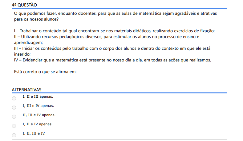 4ª QUESTÃO O que podemos fazer, enquanto docentes, para que as aulas de matemática sejam agradáveis e atrativas para os nossos alunos? I – Trabalhar o conteúdo tal qual encontram-se nos materiais didáticos, realizando exercícios de fixação; II – Utilizando recursos pedagógicos diversos, para estimular os alunos no processo de ensino e aprendizagem; III – Iniciar os conteúdos pelo trabalho com o corpo dos alunos e dentro do contexto em que ele está inserido; IV – Evidenciar que a matemática está presente no nosso dia a dia, em todas as ações que realizamos. Está correto o que se afirma em: ALTERNATIVAS a) I, II e III apenas. b) I, III e IV apenas. c) II, III e IV apenas. d) I, II e IV apenas. e) I, II, III e IV.