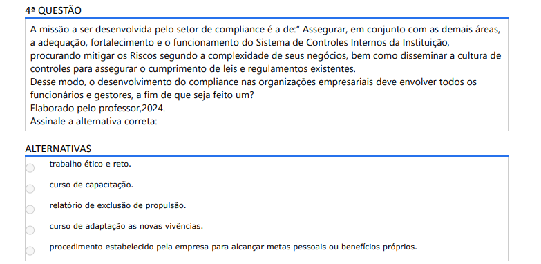 4ª QUESTÃO A missão a ser desenvolvida pelo setor de compliance é a de: “Assegurar, em conjunto com as demais áreas, a adequação, fortalecimento e o funcionamento do Sistema de Controles Internos da Instituição, procurando mitigar os Riscos segundo a complexidade de seus negócios, bem como disseminar a cultura de controles para assegurar o cumprimento de leis e regulamentos existentes. Desse modo, o desenvolvimento do compliance nas organizações empresariais deve envolver todos os funcionários e gestores, a fim de que seja feito um? Elaborado pelo professor,2024. Assinale a alternativa correta: ALTERNATIVAS a) trabalho ético e reto. b) curso de capacitação. c) relatório de exclusão de propulsão. d) curso de adaptação as novas vivências. e) procedimento estabelecido pela empresa para alcançar metas pessoais ou benefícios próprios.