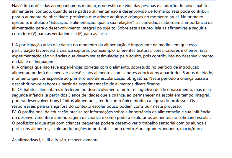 4ª QUESTÃO Nas últimas décadas acompanhamos mudanças no estilo de vida das pessoas e a adoção de novos hábitos alimentares, contudo, quando esse padrão alimentar não é desenvolvido de forma correta pode contribuir para o aumento da obesidade, problema que atinge adultos e crianças no momento atual. No primeiro episódio, intitulado “Educação e alimentação: qual a sua relação?”, as convidadas abordam a importância da alimentação para o desenvolvimento integral do sujeito. Sobre este assunto, leia as afirmativas a seguir e considere (V) para as verdadeiras e (F) para as falsas. I. A participação ativa da criança no momento da alimentação é importante na medida em que essa participação favorecerá à criança explorar, por exemplo, diferentes texturas, cores, sabores e cheiros. Essa experimentação são vivências que devem ser estimuladas pelo adulto, pois contribuirão no desenvolvimento da fala e da linguagem. II. A criança que não teve experiências corretas com o alimento, sobretudo no período de introdução alimentar, poderá desenvolver aversões aos alimentos com sabores adocicados a partir dos 6 anos de idade, momento que corresponde ao primeiro ano de escolarização obrigatória. Neste período a criança passa a descobrir novos sabores a partir da experimentação de alimentos diversificados. III. Os hábitos alimentares interferem no desenvolvimento motor e cognitivo desde o nascimento, mas é na segunda infância (a partir dos 3 anos de idade) que a criança, ao permanecer na escola em tempo integral, poderá desenvolver bons hábitos alimentares, tendo como único modelo a figura do professor. Os responsáveis pela criança fora do contexto escolar pouco podem contribuir neste processo. IV. O profissional da educação precisa ter informações sobre a importância da alimentação e sua influência no desenvolvimento e aprendizagem da criança e como poderá explorar os alimentos no cotidiano escolar. O profissional que atua com crianças pequenas poderá desenvolver o trabalho sensorial com os alunos a partir dos alimentos, explorando noções importantes como dentro/fora, grande/pequeno, macio/duro. As afirmativas I, II, III e IV são, respectivamente: ALTERNATIVAS a) V, V, F, F. b) F, F, V, F. c) F, V, F, V. d) V, F, V, F. e) V, F, F, V