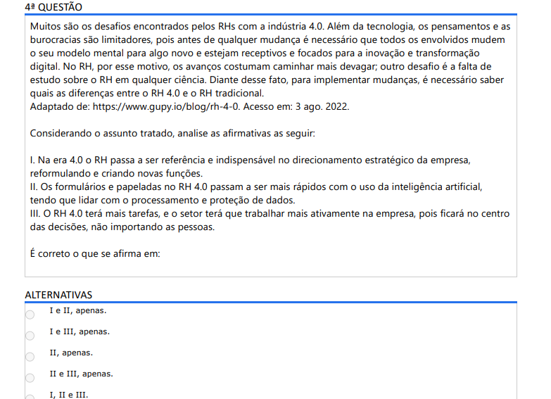 4ª QUESTÃO Muitos são os desafios encontrados pelos RHs com a indústria 4.0. Além da tecnologia, os pensamentos e as burocracias são limitadores, pois antes de qualquer mudança é necessário que todos os envolvidos mudem o seu modelo mental para algo novo e estejam receptivos e focados para a inovação e transformação digital. No RH, por esse motivo, os avanços costumam caminhar mais devagar; outro desafio é a falta de estudo sobre o RH em qualquer ciência. Diante desse fato, para implementar mudanças, é necessário saber quais as diferenças entre o RH 4.0 e o RH tradicional. Adaptado de: https://www.gupy.io/blog/rh-4-0. Acesso em: 3 ago. 2022. Considerando o assunto tratado, analise as afirmativas as seguir: I. Na era 4.0 o RH passa a ser referência e indispensável no direcionamento estratégico da empresa, reformulando e criando novas funções. II. Os formulários e papeladas no RH 4.0 passam a ser mais rápidos com o uso da inteligência artificial, tendo que lidar com o processamento e proteção de dados. III. O RH 4.0 terá mais tarefas, e o setor terá que trabalhar mais ativamente na empresa, pois ficará no centro das decisões, não importando as pessoas. É correto o que se afirma em: ALTERNATIVAS a) I e II, apenas. b) I e III, apenas. c) II, apenas. d) II e III, apenas. e) I, II e III.