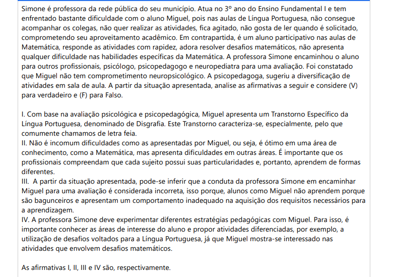 4ª QUESTÃO Simone é professora da rede pública do seu município. Atua no 3º ano do Ensino Fundamental I e tem enfrentado bastante dificuldade com o aluno Miguel, pois nas aulas de Língua Portuguesa, não consegue acompanhar os colegas, não quer realizar as atividades, fica agitado, não gosta de ler quando é solicitado, comprometendo seu aproveitamento acadêmico. Em contrapartida, é um aluno participativo nas aulas de Matemática, responde as atividades com rapidez, adora resolver desafios matemáticos, não apresenta qualquer dificuldade nas habilidades específicas da Matemática. A professora Simone encaminhou o aluno para outros profissionais, psicólogo, psicopedagogo e neuropediatra para uma avaliação. Foi constatado que Miguel não tem comprometimento neuropsicológico. A psicopedagoga, sugeriu a diversificação de atividades em sala de aula. A partir da situação apresentada, analise as afirmativas a seguir e considere (V) para verdadeiro e (F) para Falso. I. Com base na avaliação psicológica e psicopedagógica, Miguel apresenta um Transtorno Específico da Língua Portuguesa, denominado de Disgrafia. Este Transtorno caracteriza-se, especialmente, pelo que comumente chamamos de letra feia. II. Não é incomum dificuldades como as apresentadas por Miguel, ou seja, é ótimo em uma área de conhecimento, como a Matemática, mas apresenta dificuldades em outras áreas. É importante que os profissionais compreendam que cada sujeito possui suas particularidades e, portanto, aprendem de formas diferentes. III. A partir da situação apresentada, pode-se inferir que a conduta da professora Simone em encaminhar Miguel para uma avaliação é considerada incorreta, isso porque, alunos como Miguel não aprendem porque são bagunceiros e apresentam um comportamento inadequado na aquisição dos requisitos necessários para a aprendizagem. IV. A professora Simone deve experimentar diferentes estratégias pedagógicas com Miguel. Para isso, é importante conhecer as áreas de interesse do aluno e propor atividades diferenciadas, por exemplo, a utilização de desafios voltados para a Língua Portuguesa, já que Miguel mostra-se interessado nas atividades que envolvem desafios matemáticos. As afirmativas I, II, III e IV são, respectivamente. ALTERNATIVAS a) V, V, F, F. b) F, V, F, V. c) F, V, V, F. d) V, F, V, F. e) F, F, V, V.