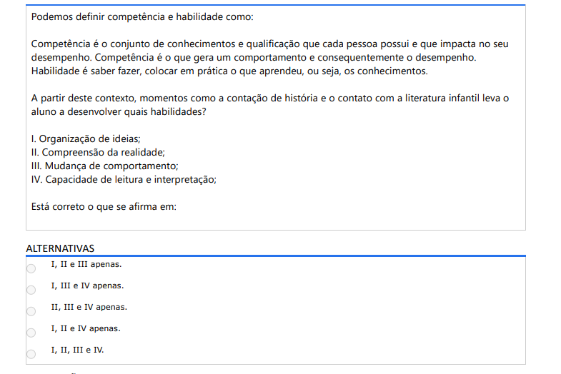 4ª QUESTÃO Podemos definir competência e habilidade como: Competência é o conjunto de conhecimentos e qualificação que cada pessoa possui e que impacta no seu desempenho. Competência é o que gera um comportamento e consequentemente o desempenho. Habilidade é saber fazer, colocar em prática o que aprendeu, ou seja, os conhecimentos. A partir deste contexto, momentos como a contação de história e o contato com a literatura infantil leva o aluno a desenvolver quais habilidades? I. Organização de ideias; II. Compreensão da realidade; III. Mudança de comportamento; IV. Capacidade de leitura e interpretação; Está correto o que se afirma em: ALTERNATIVAS a) I, II e III apenas. b) I, III e IV apenas. c) II, III e IV apenas. d) I, II e IV apenas. e) I, II, III e IV.