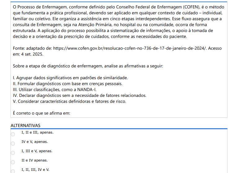 4ª QUESTÃO O Processo de Enfermagem, conforme definido pelo Conselho Federal de Enfermagem (COFEN), é o método que fundamenta a prática profissional, devendo ser aplicado em qualquer contexto de cuidado – individual, familiar ou coletivo. Ele organiza a assistência em cinco etapas interdependentes. Esse fluxo assegura que a consulta de Enfermagem, seja na Atenção Primária, no hospital ou na comunidade, ocorra de forma estruturada. A aplicação do processo possibilita a sistematização de informações, o apoio à tomada de decisão e a orientação da prescrição de cuidados, conforme as necessidades do paciente. Fonte: adaptado de: https://www.cofen.gov.br/resolucao-cofen-no-736-de-17-de-janeiro-de-2024/. Acesso em: 4 set. 2025.Sobre a etapa de diagnóstico de enfermagem, analise as afirmativas a seguir: I. Agrupar dados significativos em padrões de similaridade. II. Formular diagnósticos com base em crenças pessoais. III. Utilizar classificações, como a NANDA-I.IV. Declarar diagnósticos sem a necessidade de fatores relacionados. V. Considerar características definidoras e fatores de risco. É correto o que se afirma em: ALTERNATIVAS a) I, II e III, apenas. b) IV e V, apenas. c) I, III e V, apenas. d) II e IV apenas. e) I, II, III, IV e V.