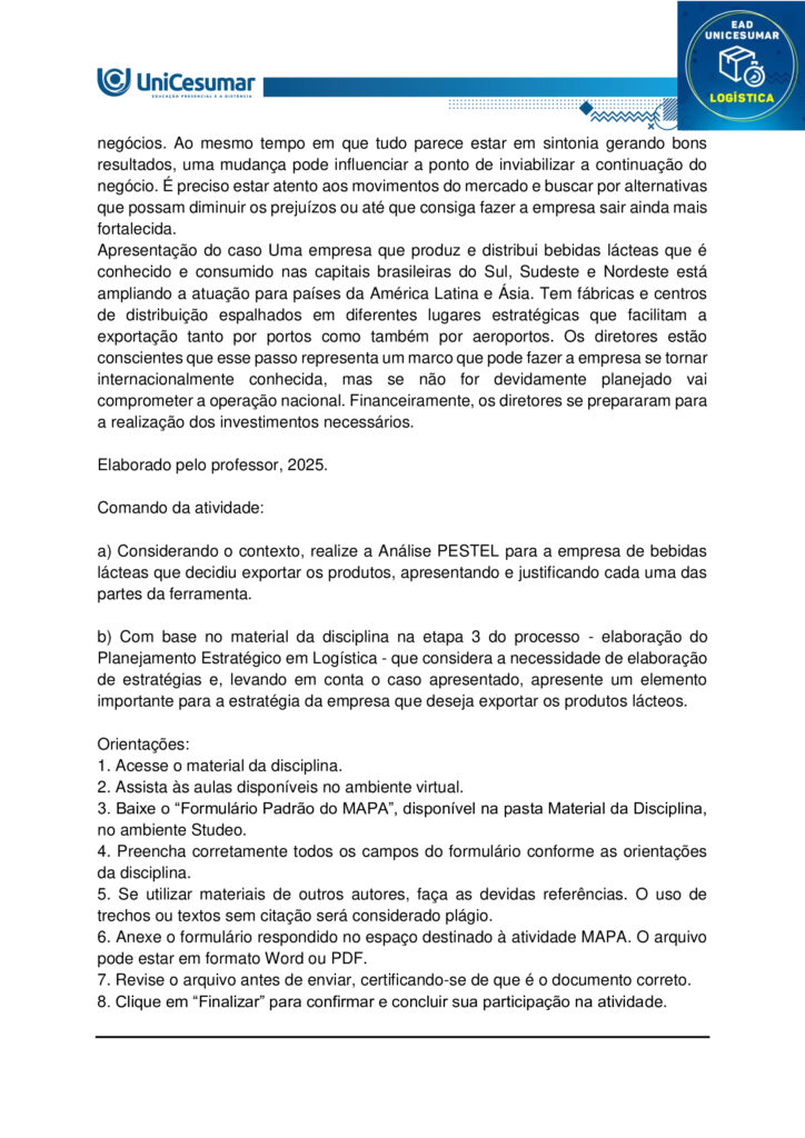 MAPA – Material de Avaliação Prática da Aprendizagem

Acadêmico: Normas Acadêmicas	R.A:
Curso: Logística
Disciplina: Imersão Profissional, Gestão Estratégica Logística
Valor da atividade: 7,0	Prazo: 


Instruções para Realização da Atividade
1.	Todos os campos acima deverão ser devidamente preenchidos;
2.	É obrigatória a utilização deste formulário para a realização do MAPA;
3.	Esta é uma atividade individual. Caso identificado cópia de colegas, o trabalho de ambos sofrerá decréscimo de nota;
4.	Utilizando este formulário, realize sua atividade, salve em seu computador, renomeie e envie em forma de anexo;
5.	Formatação exigida para esta atividade: documento Word, Fonte Arial ou Times New Roman tamanho 12, Espaçamento entre linhas 1,5, texto justificado; 
6.	Ao utilizar quaisquer materiais de pesquisa referencie conforme as normas da ABNT;
7.	No ambiente virtual da disciplina você encontrará orientações importantes para elaboração desta atividade. Confira!
8.	Critérios de avaliação: Utilização do template; Atendimento ao Tema; Constituição dos argumentos e organização das Ideias e atendimento às normas ABNT.
9.	Procure argumentar de forma clara e objetiva, de acordo com o conteúdo da disciplina.

MAPA


Contextualização 

A Tarifa extra anunciada pelos Estados Unidos ao Brasil nos faz atentarmos nas parcerias comerciais. O mundo está cada vez mais dinâmico e interligado, e uma situação pode afetar diretamente a população, os colaboradores e os diretores dos negócios. Ao mesmo tempo em que tudo parece estar em sintonia gerando bons resultados, uma mudança pode influenciar a ponto de inviabilizar a continuação do negócio. É preciso estar atento aos movimentos do mercado e buscar por alternativas que possam diminuir os prejuízos ou até que consiga fazer a empresa sair ainda mais fortalecida. 
Apresentação do caso Uma empresa que produz e distribui bebidas lácteas que é conhecido e consumido nas capitais brasileiras do Sul, Sudeste e Nordeste está ampliando a atuação para países da América Latina e Ásia. Tem fábricas e centros de distribuição espalhados em diferentes lugares estratégicas que facilitam a exportação tanto por portos como também por aeroportos. Os diretores estão conscientes que esse passo representa um marco que pode fazer a empresa se tornar internacionalmente conhecida, mas se não for devidamente planejado vai comprometer a operação nacional. Financeiramente, os diretores se prepararam para a realização dos investimentos necessários. 

Elaborado pelo professor, 2025. 

Comando da atividade: 

a) Considerando o contexto, realize a Análise PESTEL para a empresa de bebidas lácteas que decidiu exportar os produtos, apresentando e justificando cada uma das partes da ferramenta. 

b) Com base no material da disciplina na etapa 3 do processo - elaboração do Planejamento Estratégico em Logística - que considera a necessidade de elaboração de estratégias e, levando em conta o caso apresentado, apresente um elemento importante para a estratégia da empresa que deseja exportar os produtos lácteos.

Orientações: 
1. Acesse o material da disciplina. 
2. Assista às aulas disponíveis no ambiente virtual. 
3. Baixe o “Formulário Padrão do MAPA”, disponível na pasta Material da Disciplina, no ambiente Studeo. 
4. Preencha corretamente todos os campos do formulário conforme as orientações da disciplina. 
5. Se utilizar materiais de outros autores, faça as devidas referências. O uso de trechos ou textos sem citação será considerado plágio. 
6. Anexe o formulário respondido no espaço destinado à atividade MAPA. O arquivo pode estar em formato Word ou PDF. 
7. Revise o arquivo antes de enviar, certificando-se de que é o documento correto. 
8. Clique em “Finalizar” para confirmar e concluir sua participação na atividade. 

Bons estudos!
 



Respostas

a) Considerando o contexto, realize a Análise PESTEL para a empresa de bebidas lácteas que decidiu exportar os produtos, apresentando e justificando cada uma das partes da ferramenta. 

- Político: acordos comerciais e barreiras tarifárias em países–alvo na América Latina e na Ásia podem acelerar ou frear as exportações; estabilidade política e incentivos governamentais influenciam a viabilidade logística.

- Econômico: variações cambiais e índices de inflação afetam o custo da matéria-prima, do transporte internacional e a competitividade do preço final; o crescimento de renda nos mercados-alvo define o potencial de demanda por bebidas lácteas.

- Social: tendências de consumo (saúde, bem-estar, intolerância à lactose) exigem adaptações do portfólio e de embalagens; hábitos regionais podem ditar sabores, formatos e frequência de compra.

- Tecnológico: tecnologias de refrigeração, embalagem de longa vida e rastreabilidade em tempo real (IoT) são essenciais para manter a qualidade do produto na exportação; automação nos CDs aumenta eficiência.

- Ambiental: pressão para reduzir a pegada de carbono no transporte refrigerado e atender a regulamentações de resíduos de embalagens; práticas sustentáveis (e.g., bioplásticos) reforçam a imagem da marca.

- Legal: conformidade com normas internacionais de segurança alimentar, licenças sanitárias, regras de rotulagem e procedimentos aduaneiros determinam o tempo e o custo de entrada em cada mercado.



b) Com base no material da disciplina na etapa 3 do processo - elaboração do Planejamento Estratégico em Logística - que considera a necessidade de elaboração de estratégias e, levando em conta o caso apresentado, apresente um elemento importante para a estratégia da empresa que deseja exportar os produtos lácteos.

Desenvolver uma rede de distribuição com centros de cross‐docking refrigerados próximos a portos estratégicos e integrados a um TMS (Transportation Management System) para otimizar roteirização, reduzir lead time e monitorar em tempo real variáveis de temperatura e custo, garantindo confiabilidade e escalabilidade na operação internacional.





Referências:

BALLOU, Ronald H. Gerenciamento da cadeia de suprimentos/logística empresarial. 5. ed. Porto Alegre: Bookman, 2006. 

CHOPRA, Sunil; MEINDL, Peter. Gestão de cadeias de suprimentos: estratégia, planejamento e operação. 7. ed. São Paulo: Pearson, 2020.

RIBEIRO, Vanessa Caixeta; MESQUITA, Miriam. Ferramentas de análise estratégica: análise PESTEL. Revista de Administração Contemporânea, São Paulo, v. 23, n. 4, p. 453–471, jul./ago. 2020. 






