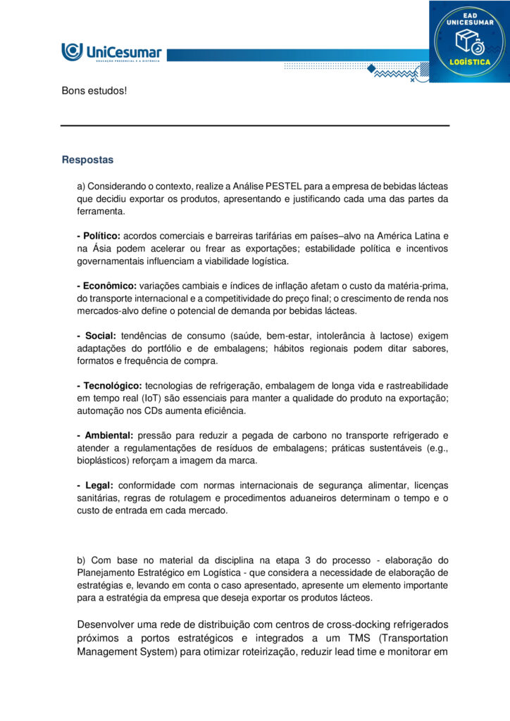 MAPA – Material de Avaliação Prática da Aprendizagem

Acadêmico: Normas Acadêmicas	R.A:
Curso: Logística
Disciplina: Imersão Profissional, Gestão Estratégica Logística
Valor da atividade: 7,0	Prazo: 


Instruções para Realização da Atividade
1.	Todos os campos acima deverão ser devidamente preenchidos;
2.	É obrigatória a utilização deste formulário para a realização do MAPA;
3.	Esta é uma atividade individual. Caso identificado cópia de colegas, o trabalho de ambos sofrerá decréscimo de nota;
4.	Utilizando este formulário, realize sua atividade, salve em seu computador, renomeie e envie em forma de anexo;
5.	Formatação exigida para esta atividade: documento Word, Fonte Arial ou Times New Roman tamanho 12, Espaçamento entre linhas 1,5, texto justificado; 
6.	Ao utilizar quaisquer materiais de pesquisa referencie conforme as normas da ABNT;
7.	No ambiente virtual da disciplina você encontrará orientações importantes para elaboração desta atividade. Confira!
8.	Critérios de avaliação: Utilização do template; Atendimento ao Tema; Constituição dos argumentos e organização das Ideias e atendimento às normas ABNT.
9.	Procure argumentar de forma clara e objetiva, de acordo com o conteúdo da disciplina.

MAPA


Contextualização 

A Tarifa extra anunciada pelos Estados Unidos ao Brasil nos faz atentarmos nas parcerias comerciais. O mundo está cada vez mais dinâmico e interligado, e uma situação pode afetar diretamente a população, os colaboradores e os diretores dos negócios. Ao mesmo tempo em que tudo parece estar em sintonia gerando bons resultados, uma mudança pode influenciar a ponto de inviabilizar a continuação do negócio. É preciso estar atento aos movimentos do mercado e buscar por alternativas que possam diminuir os prejuízos ou até que consiga fazer a empresa sair ainda mais fortalecida. 
Apresentação do caso Uma empresa que produz e distribui bebidas lácteas que é conhecido e consumido nas capitais brasileiras do Sul, Sudeste e Nordeste está ampliando a atuação para países da América Latina e Ásia. Tem fábricas e centros de distribuição espalhados em diferentes lugares estratégicas que facilitam a exportação tanto por portos como também por aeroportos. Os diretores estão conscientes que esse passo representa um marco que pode fazer a empresa se tornar internacionalmente conhecida, mas se não for devidamente planejado vai comprometer a operação nacional. Financeiramente, os diretores se prepararam para a realização dos investimentos necessários. 

Elaborado pelo professor, 2025. 

Comando da atividade: 

a) Considerando o contexto, realize a Análise PESTEL para a empresa de bebidas lácteas que decidiu exportar os produtos, apresentando e justificando cada uma das partes da ferramenta. 

b) Com base no material da disciplina na etapa 3 do processo - elaboração do Planejamento Estratégico em Logística - que considera a necessidade de elaboração de estratégias e, levando em conta o caso apresentado, apresente um elemento importante para a estratégia da empresa que deseja exportar os produtos lácteos.

Orientações: 
1. Acesse o material da disciplina. 
2. Assista às aulas disponíveis no ambiente virtual. 
3. Baixe o “Formulário Padrão do MAPA”, disponível na pasta Material da Disciplina, no ambiente Studeo. 
4. Preencha corretamente todos os campos do formulário conforme as orientações da disciplina. 
5. Se utilizar materiais de outros autores, faça as devidas referências. O uso de trechos ou textos sem citação será considerado plágio. 
6. Anexe o formulário respondido no espaço destinado à atividade MAPA. O arquivo pode estar em formato Word ou PDF. 
7. Revise o arquivo antes de enviar, certificando-se de que é o documento correto. 
8. Clique em “Finalizar” para confirmar e concluir sua participação na atividade. 

Bons estudos!
 



Respostas

a) Considerando o contexto, realize a Análise PESTEL para a empresa de bebidas lácteas que decidiu exportar os produtos, apresentando e justificando cada uma das partes da ferramenta. 

- Político: acordos comerciais e barreiras tarifárias em países–alvo na América Latina e na Ásia podem acelerar ou frear as exportações; estabilidade política e incentivos governamentais influenciam a viabilidade logística.

- Econômico: variações cambiais e índices de inflação afetam o custo da matéria-prima, do transporte internacional e a competitividade do preço final; o crescimento de renda nos mercados-alvo define o potencial de demanda por bebidas lácteas.

- Social: tendências de consumo (saúde, bem-estar, intolerância à lactose) exigem adaptações do portfólio e de embalagens; hábitos regionais podem ditar sabores, formatos e frequência de compra.

- Tecnológico: tecnologias de refrigeração, embalagem de longa vida e rastreabilidade em tempo real (IoT) são essenciais para manter a qualidade do produto na exportação; automação nos CDs aumenta eficiência.

- Ambiental: pressão para reduzir a pegada de carbono no transporte refrigerado e atender a regulamentações de resíduos de embalagens; práticas sustentáveis (e.g., bioplásticos) reforçam a imagem da marca.

- Legal: conformidade com normas internacionais de segurança alimentar, licenças sanitárias, regras de rotulagem e procedimentos aduaneiros determinam o tempo e o custo de entrada em cada mercado.



b) Com base no material da disciplina na etapa 3 do processo - elaboração do Planejamento Estratégico em Logística - que considera a necessidade de elaboração de estratégias e, levando em conta o caso apresentado, apresente um elemento importante para a estratégia da empresa que deseja exportar os produtos lácteos.

Desenvolver uma rede de distribuição com centros de cross‐docking refrigerados próximos a portos estratégicos e integrados a um TMS (Transportation Management System) para otimizar roteirização, reduzir lead time e monitorar em tempo real variáveis de temperatura e custo, garantindo confiabilidade e escalabilidade na operação internacional.





Referências:

BALLOU, Ronald H. Gerenciamento da cadeia de suprimentos/logística empresarial. 5. ed. Porto Alegre: Bookman, 2006. 

CHOPRA, Sunil; MEINDL, Peter. Gestão de cadeias de suprimentos: estratégia, planejamento e operação. 7. ed. São Paulo: Pearson, 2020.

RIBEIRO, Vanessa Caixeta; MESQUITA, Miriam. Ferramentas de análise estratégica: análise PESTEL. Revista de Administração Contemporânea, São Paulo, v. 23, n. 4, p. 453–471, jul./ago. 2020. 






