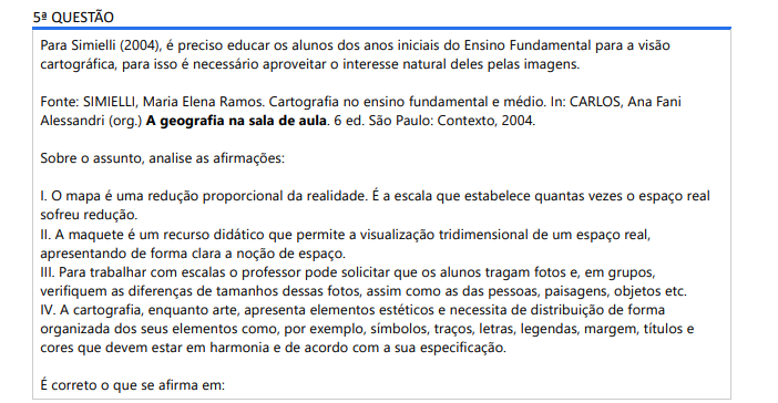5ª QUESTÃO Para Simielli (2004), é preciso educar os alunos dos anos iniciais do Ensino Fundamental para a visão cartográfica, para isso é necessário aproveitar o interesse natural deles pelas imagens. Sobre o assunto, analise as afirmações: I. O mapa é uma redução proporcional da realidade. É a escala que estabelece quantas vezes o espaço real sofreu redução. II. A maquete é um recurso didático que permite a visualização tridimensional de um espaço real, apresentando de forma clara a noção de espaço. III. Para trabalhar com escalas o professor pode solicitar que os alunos tragam fotos e, em grupos, verifiquem as diferenças de tamanhos dessas fotos, assim como as das pessoas, paisagens, objetos etc. IV. A cartografia, enquanto arte, apresenta elementos estéticos e necessita de distribuição de forma organizada dos seus elementos como, por exemplo, símbolos, traços, letras, legendas, margem, títulos e cores que devem estar em harmonia e de acordo com a sua especificação. É correto o que se afirma em: ALTERNATIVAS a) I e ll, apenas. b) III e lV, apenas. c) I, III e IV, apenas. d) II, lll e lV, apenas. e) I, II, III e IV.