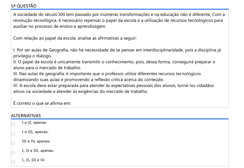 5ª QUESTÃO A sociedade do século XXI tem passado por inúmeras transformações e na educação não é diferente. Com a revolução tecnológica, é necessário repensar o papel da escola e a utilização de recursos tecnológicos para auxiliar no processo de ensino e aprendizagem. Com relação ao papel da escola, analise as afirmativas a seguir: I. Por ser aulas de Geografia, não há necessidade de se pensar em interdisciplinaridade, pois a disciplina já privilegia o diálogo. II. O papel da escola é unicamente transmitir o conhecimento, pois, dessa forma, conseguirá preparar o aluno para o mercado de trabalho. III. Nas aulas de geografia, é importante que o professor utilize diferentes recursos tecnológicos dinamizando suas aulas e promovendo a reflexão crítica acerca do conteúdo. IV. A escola deve estar preparada para atender às expectativas pessoais dos alunos, torná-los cidadãos ativos na sociedade e atender às exigências do mercado de trabalho. É correto o que se afirma em: ALTERNATIVAS a) I e II, apenas. b) I e III, apenas. c) III e IV, apenas. d) I, II e III, apenas. e) I, II, III e IV.
