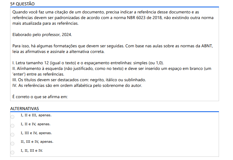 5ª QUESTÃO Quando você faz uma citação de um documento, precisa indicar a referência desse documento e as referências devem ser padronizadas de acordo com a norma NBR 6023 de 2018, não existindo outra norma mais atualizada para as referências. Elaborado pelo professor, 2024.Para isso, há algumas formatações que devem ser seguidas. Com base nas aulas sobre as normas da ABNT, leia as afirmativas e assinale a alternativa correta. I. Letra tamanho 12 (igual o texto) e o espaçamento entrelinhas: simples (ou 1,0). II. Alinhamento à esquerda (não justificado, como no texto) e deve ser inserido um espaço em branco (um 'enter') entre as referências. III. Os títulos devem ser destacados com: negrito, itálico ou sublinhado. IV. As referências são em ordem alfabética pelo sobrenome do autor. É correto o que se afirma em: ALTERNATIVAS a) I, II e III, apenas. b) I, II e IV, apenas. c) I, III e IV, apenas. d) II, III e IV, apenas. e) I, II, III e IV.