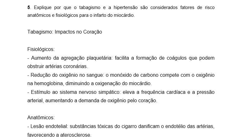 5. Explique por que o tabagismo e a hipertensão são considerados fatores de risco anatômicos e fisiológicos para o infarto do miocárdio. Tabagismo: Impactos no Coração Fisiológicos: - Aumento da agregação plaquetária: facilita a formação de coágulos que podem obstruir artérias coronárias. - Redução do oxigênio no sangue: o monóxido de carbono compete com o oxigênio na hemoglobina, diminuindo a oxigenação do miocárdio. - Estímulo ao sistema nervoso simpático: eleva a frequência cardíaca e a pressão arterial, aumentando a demanda de oxigênio pelo coração. Anatômicos: - Lesão endotelial: substâncias tóxicas do cigarro danificam o endotélio das artérias, favorecendo a aterosclerose. - Aterosclerose acelerada: depósitos de gordura se acumulam nas paredes das artérias coronárias, estreitando o lúmen e predispondo à obstrução. Hipertensão Arterial: Impactos no Coração Fisiológicos: - Sobrecarga hemodinâmica: o coração precisa bombear contra uma pressão maior, aumentando o esforço cardíaco. - Hipertrofia ventricular esquerda: o músculo cardíaco se espessa para compensar, mas isso reduz a eficiência e aumenta o risco de isquemia. Anatômicos: - Lesão crônica do endotélio: a pressão elevada danifica a parede dos vasos, facilitando a formação de placas ateroscleróticas. - Rigidez arterial: as artérias perdem elasticidade, dificultando o fluxo sanguíneo e aumentando o risco de ruptura ou obstrução. Ambos os fatores atuam para comprometer a irrigação do miocárdio. O tabagismo acelera a formação de placas e coágulos, enquanto a hipertensão aumenta a pressão sobre essas artérias já fragilizadas. Como resultado, maior risco de infarto agudo do miocárdio.