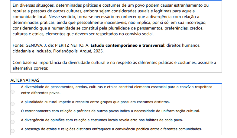 5ª QUESTÃO Em diversas situações, determinadas práticas e costumes de um povo podem causar estranhamento ou repulsa a pessoas de outras culturas, embora sejam consideradas usuais e legítimas para aquela comunidade local. Nesse sentido, torna-se necessário reconhecer que a divergência com relação a determinadas práticas, ainda que pessoalmente inaceitáveis, não implica, por si só, em sua incorreção, considerando que a humanidade se constitui pela pluralidade de pensamentos, preferências, credos, culturas e etnias, elementos que devem ser respeitados no convívio social. Fonte: GENOVA, J. de; PIERITZ NETTO, A. Estudo contemporâneo e transversal: direitos humanos, cidadania e inclusão. Florianópolis: Arqué, 2025.Com base na importância da diversidade cultural e no respeito às diferentes práticas e costumes, assinale a alternativa correta: ALTERNATIVAS a) A diversidade de pensamentos, credos, culturas e etnias constitui elemento essencial para o convívio respeitoso entre diferentes povos. b) A pluralidade cultural impede o respeito entre grupos que possuem costumes distintos. c) O estranhamento com relação a práticas de outros povos indica a necessidade de uniformização cultural. d) A divergência de opiniões com relação a costumes locais revela erro nos hábitos de cada povo. e) A presença de etnias e religiões distintas enfraquece a convivência pacífica entre diferentes comunidades.