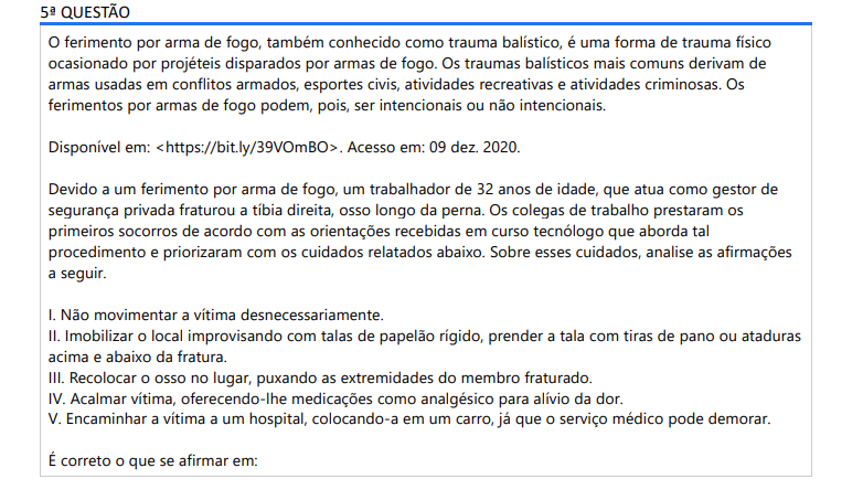 5ª QUESTÃO O ferimento por arma de fogo, também conhecido como trauma balístico, é uma forma de trauma físico ocasionado por projéteis disparados por armas de fogo. Os traumas balísticos mais comuns derivam de armas usadas em conflitos armados, esportes civis, atividades recreativas e atividades criminosas. Os ferimentos por armas de fogo podem, pois, ser intencionais ou não intencionais. Disponível em: https://bit.ly/39VOmBO. Acesso em: 09 dez. 2020.Devido a um ferimento por arma de fogo, um trabalhador de 32 anos de idade, que atua como gestor de segurança privada fraturou a tíbia direita, osso longo da perna. Os colegas de trabalho prestaram os primeiros socorros de acordo com as orientações recebidas em curso tecnólogo que aborda tal procedimento e priorizaram com os cuidados relatados abaixo. Sobre esses cuidados, analise as afirmações a seguir. I. Não movimentar a vítima desnecessariamente. II. Imobilizar o local improvisando com talas de papelão rígido, prender a tala com tiras de pano ou ataduras acima e abaixo da fratura. III. Recolocar o osso no lugar, puxando as extremidades do membro fraturado. IV. Acalmar vítima, oferecendo-lhe medicações como analgésico para alívio da dor. V. Encaminhar a vítima a um hospital, colocando-a em um carro, já que o serviço médico pode demorar. É correto o que se afirmar em: ALTERNATIVAS a) I, apenas. b) I e II, apenas. c) I, II e III, IV, apenas. d) II, III e V, apenas. e) I, II, III, IV e V.