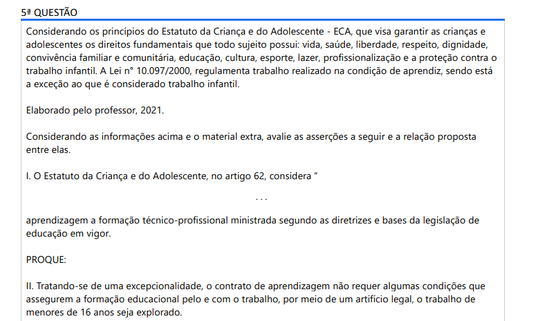 5ª QUESTÃO Considerando os princípios do Estatuto da Criança e do Adolescente - ECA, que visa garantir as crianças e adolescentes os direitos fundamentais que todo sujeito possui: vida, saúde, liberdade, respeito, dignidade, convivência familiar e comunitária, educação, cultura, esporte, lazer, profissionalização e a proteção contra o trabalho infantil. A Lei n° 10.097/2000, regulamenta trabalho realizado na condição de aprendiz, sendo está a exceção ao que é considerado trabalho infantil. Elaborado pelo professor, 2021.Considerando as informações acima e o material extra, avalie as asserções a seguir e a relação proposta entre elas. I. O Estatuto da Criança e do Adolescente, no artigo 62, considera “. . .aprendizagem a formação técnico-profissional ministrada segundo as diretrizes e bases da legislação de educação em vigor. PROQUE: II. Tratando-se de uma excepcionalidade, o contrato de aprendizagem não requer algumas condições que assegurem a formação educacional pelo e com o trabalho, por meio de um artifício legal, o trabalho de menores de 16 anos seja explorado. A respeito dessas asserções, assinale a opção correta. ALTERNATIVAS a) As asserções I e II são proposições verdadeiras e a II é uma justificativa correta da I. b) As asserções I e II são proposições verdadeiras, mas a II não é uma justificativa correta da I. c) A asserção I é uma proposição verdadeira e a II é uma proposição falsa. d) A asserção I é uma proposição falsa e a II é uma proposição verdadeira. e) As asserções I e II são proposições falsas.