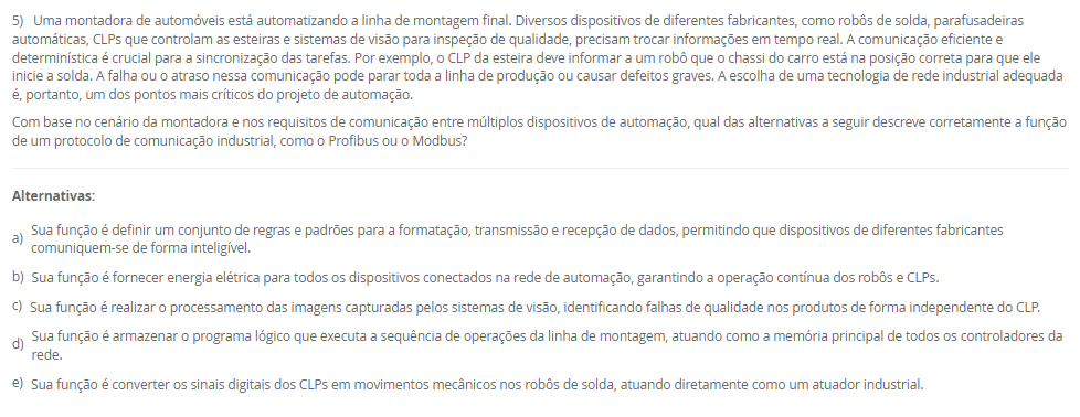 5) Uma montadora de automóveis está automatizando a linha de montagem final. Diversos dispositivos de diferentes fabricantes, como robôs de solda, parafusadeiras automáticas, CLPs que controlam as esteiras e sistemas de visão para inspeção de qualidade, precisam trocar informações em tempo real. A comunicação eficiente e determinística é crucial para a sincronização das tarefas. Por exemplo, o CLP da esteira deve informar a um robô que o chassi do carro está na posição correta para que ele inicie a solda. A falha ou o atraso nessa comunicação pode parar toda a linha de produção ou causar defeitos graves. A escolha de uma tecnologia de rede industrial adequada é, portanto, um dos pontos mais críticos do projeto de automação. Com base no cenário da montadora e nos requisitos de comunicação entre múltiplos dispositivos de automação, qual das alternativas a seguir descreve corretamente a função de um protocolo de comunicação industrial, como o Profibus ou o Modbus? Alternativas: a) Sua função é definir um conjunto de regras e padrões para a formatação, transmissão e recepção de dados, permitindo que dispositivos de diferentes fabricantes comuniquem-se de forma inteligível. b) Sua função é fornecer energia elétrica para todos os dispositivos conectados na rede de automação, garantindo a operação contínua dos robôs e CLPs. c) Sua função é realizar o processamento das imagens capturadas pelos sistemas de visão, identificando falhas de qualidade nos produtos de forma independente do CLP. d) Sua função é armazenar o programa lógico que executa a sequência de operações da linha de montagem, atuando como a memória principal de todos os controladores da rede. e) Sua função é converter os sinais digitais dos CLPs em movimentos mecânicos nos robôs de solda, atuando diretamente como um atuador industrial.