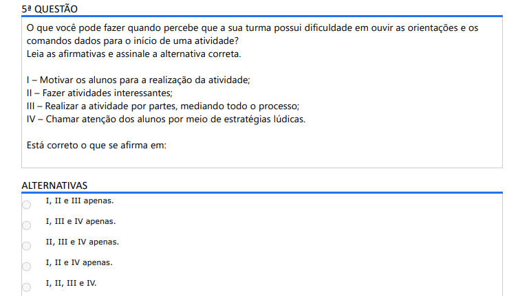 5ª QUESTÃO O que você pode fazer quando percebe que a sua turma possui dificuldade em ouvir as orientações e os comandos dados para o início de uma atividade? Leia as afirmativas e assinale a alternativa correta. I – Motivar os alunos para a realização da atividade; II – Fazer atividades interessantes; III – Realizar a atividade por partes, mediando todo o processo; IV – Chamar atenção dos alunos por meio de estratégias lúdicas. Está correto o que se afirma em: ALTERNATIVAS a) I, II e III apenas. b) I, III e IV apenas. c) II, III e IV apenas. d) I, II e IV apenas. e) I, II, III e IV.