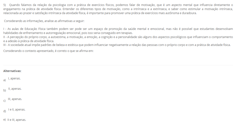 5) Quando falamos da relação da psicologia com a prática de exercícios físicos, podemos falar de motivação, que é um aspecto mental que influencia diretamente o engajamento na prática de atividade física. Entender os diferentes tipos de motivação, como a intrínseca e a extrínseca, e saber como estimular a motivação intrínseca, relacionada ao prazer e satisfação intrínseca da atividade física, é importante para promover uma prática de exercícios mais autônoma e duradoura. Considerando as informações, analise as afirmativas a seguir: I - As aulas de Educação Física podem ser um espaço de promoção da saúde mental/emocional, mas não é possível que estudantes desenvolvam enfrentamento/autorregulação — isso só em terapias. II - Percepção corporal, autoestima, motivação, emoção, cognição e personalidade influenciam a adesão à atividade física. III - Padrões sociais de beleza/estética podem afetar negativamente a relação com o corpo e com a prática física. Considerando o contexto apresentado, é correto o que se afirma em: Alternativas: a) I, apenas. b) II, apenas. c) III, apenas. d) I e II, apenas. e) II e III, apenas.