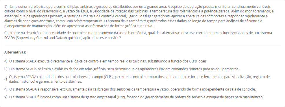 5) Uma usina hidrelétrica opera com múltiplas turbinas e geradores distribuídos por uma grande área. A equipe de operação precisa monitorar continuamente variáveis críticas como o nível do reservatório, a vazão da água, a velocidade de rotação das turbinas, a temperatura dos rolamentos e a potência gerada. Além do monitoramento, é essencial que os operadores possam, a partir de uma sala de controle central, ligar ou desligar geradores, ajustar a abertura das comportas e responder rapidamente a alarmes de condições anormais, como uma sobretemperatura. O sistema deve também registrar todos esses dados ao longo do tempo para análises de eficiência e planejamento de manutenção, além de apresentar as informações de forma gráfica e intuitiva. Com base na descrição da necessidade de controle e monitoramento da usina hidrelétrica, qual das alternativas descreve corretamente as funcionalidades de um sistema SCADA (Supervisory Control and Data Acquisition) aplicado a este cenário? Alternativas: a) O sistema SCADA executa diretamente a lógica de controle em tempo real das turbinas, substituindo a função dos CLPs locais. b) O sistema SCADA se limita a exibir os dados em telas gráficas, sem permitir que os operadores enviem comandos remotos para os equipamentos. c) O sistema SCADA coleta dados dos controladores de campo (CLPs), permite o controle remoto dos equipamentos e fornece ferramentas para visualização, registro de dados (histórico) e gerenciamento de alarmes. d) O sistema SCADA é responsável exclusivamente pela calibração dos sensores de temperatura e vazão, operando de forma independente da sala de controle. e) O sistema SCADA funciona como um sistema de gestão empresarial (ERP), focando no gerenciamento de ordens de serviço e estoque de peças para manutenção.