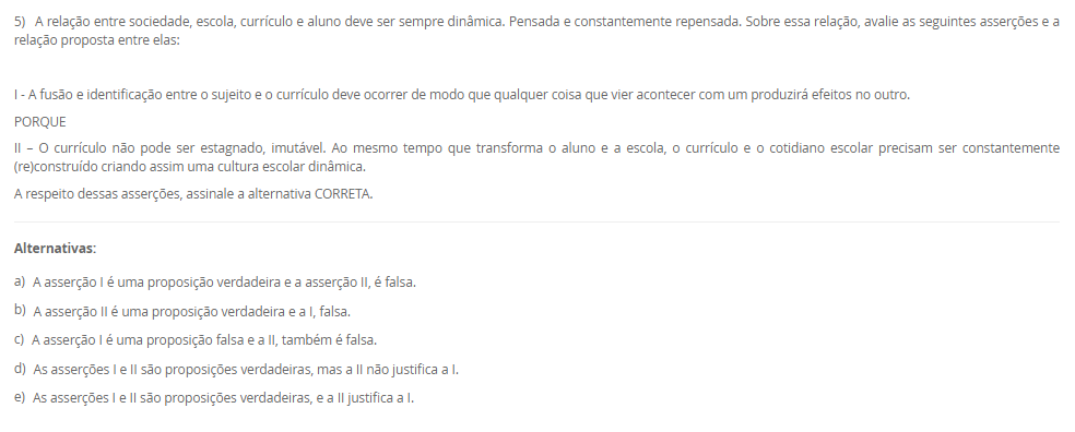 5) A relação entre sociedade, escola, currículo e aluno deve ser sempre dinâmica. Pensada e constantemente repensada. Sobre essa relação, avalie as seguintes asserções e a relação proposta entre elas: I - A fusão e identificação entre o sujeito e o currículo deve ocorrer de modo que qualquer coisa que vier acontecer com um produzirá efeitos no outro. PORQUE II – O currículo não pode ser estagnado, imutável. Ao mesmo tempo que transforma o aluno e a escola, o currículo e o cotidiano escolar precisam ser constantemente (re)construído criando assim uma cultura escolar dinâmica. A respeito dessas asserções, assinale a alternativa CORRETA. Alternativas: a) A asserção I é uma proposição verdadeira e a asserção II, é falsa. b) A asserção II é uma proposição verdadeira e a I, falsa. c) A asserção I é uma proposição falsa e a II, também é falsa. d) As asserções I e II são proposições verdadeiras, mas a II não justifica a I. e) As asserções I e II são proposições verdadeiras, e a II justifica a I.