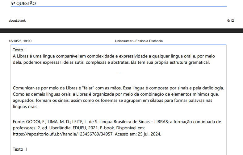 5ª QUESTÃO Texto IA Libras é uma língua comparável em complexidade e expressividade a qualquer língua oral e, por meio dela, podemos expressar ideias sutis, complexas e abstratas. Ela tem sua própria estrutura gramatical.…Comunicar-se por meio da Libras é "falar" com as mãos. Essa língua é composta por sinais e pela datilologia. Como as demais línguas orais, a Libras é organizada por meio da combinação de elementos mínimos que, agrupados, formam os sinais, assim como os fonemas se agrupam em sílabas para formar palavras nas línguas orais. Fonte: GODOI, E.; LIMA, M. D.; LEITE, L. de S. Língua Brasileira de Sinais – LIBRAS: a formação continuada de professores. 2. ed. Uberlândia: EDUFU, 2021. E-book. Disponível em: https://repositorio.ufu.br/handle/123456789/34957. Acesso em: 25 jul. 2024.Texto II Quando relacionamos Libras e língua portuguesa, podemos dizer que a Libras é composta por sinais que correspondem às palavras da nossa língua portuguesa. E que a Libras é uma língua rica e complexa, com uma gramática própria e características visuais e espaciais que a diferenciam das línguas orais. Ela desempenha um papel crucial na comunicação e na cultura da comunidade surda brasileira, promovendo inclusão e acessibilidade. ALTERNATIVAS a) Relatar a relação entre Libras e a língua portuguesa revela que a Libras utiliza sinais que equivalem a palavras do português. Contudo, a Libras não é apenas uma substituição direta de palavras por sinais. Assim, a tradução entre Libras e português requer adaptação e interpretação para manter o significado e a estrutura correta de cada língua utilizada. b) A Libras é uma forma simplificada da língua portuguesa, onde os sinais são apenas uma tradução literal das palavras portuguesas. A língua de sinais não tem regras gramaticais específicas e segue a mesma estrutura do português oral. c) A Libras é uma língua secundária do português, onde os sinais são apenas uma representação dos fonemas da língua portuguesa. A Libras segue a mesma gramática e sintaxe do português, apenas com uma forma de comunicação diferente. d) A Libras é simplesmente uma forma de traduzir palavras do português para sinais, sem necessidade de considerar a gramática ou estrutura própria da língua de sinais. Isso significa que qualquer palavra em português tem um sinal correspondente direto e exato em Libras. e) Diferente da língua portuguesa, a Libras é uma língua gestual-espacial, cujos sinais são produzidos no ar e não têm como ser escritos. Assim, a Libras não atinge o status linguístico, pois não é possível estudar uma língua que não tem escrita.