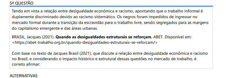 5ª QUESTÃO Tendo em vista a relação entre desigualdade econômica e racismo, apontando que o trabalho informal é duplamente discriminado devido ao racismo sistemático. Os negros foram impedidos de ingressar no mercado formal durante a transição da escravidão para o trabalho livre, sendo segregados para as margens do capitalismo emergente e das áreas urbanas. BRASIL, Jacques (2021). Quando as desigualdades estruturais se reforçam. ABET. Disponível em: https://abet-trabalho.org.br/quando-desigualdades-estruturais-se-reforcam/ Com base no texto de Jacques Brasil (2021), que discute a relação entre desigualdade econômica e racismo no Brasil, e considerando o impacto histórico e estrutural dessas questões no mercado de trabalho, é correto afirmar: ALTERNATIVAS a) O trabalho informal foi uma escolha de muitos negros que, após a abolição, preferiram permanecer fora do mercado formal por questões culturais e de autonomia econômica. b) A marginalização dos negros no mercado de trabalho decorre de fatores recentes, ligados à globalização e à informalização do trabalho, sem grande relação com o período pós-escravidão. c) O racismo sistemático resultou na exclusão da população negra do mercado formal, relegando-a a empregos informais e precarizados desde a transição da escravidão para o trabalho livre. d) O racismo sistemático, embora presente em outros setores da sociedade, teve impacto reduzido no mercado de trabalho formal brasileiro, especialmente após a abolição da escravatura. e) Durante a transição da escravidão para o trabalho livre, o Estado brasileiro garantiu políticas que visavam a inclusão da população negra no mercado formal, o que minimizou o impacto do racismo na estrutura econômica.
