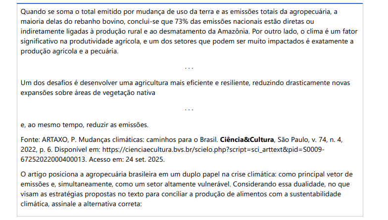 5ª QUESTÃO Quando se soma o total emitido por mudança de uso da terra e as emissões totais da agropecuária, a maioria delas do rebanho bovino, conclui-se que 73% das emissões nacionais estão diretas ou indiretamente ligadas à produção rural e ao desmatamento da Amazônia. Por outro lado, o clima é um fator significativo na produtividade agrícola, e um dos setores que podem ser muito impactados é exatamente a produção agrícola e a pecuária. . . . Um dos desafios é desenvolver uma agricultura mais eficiente e resiliente, reduzindo drasticamente novas expansões sobre áreas de vegetação nativa . . . e, ao mesmo tempo, reduzir as emissões.Fonte: ARTAXO, P. Mudanças climáticas: caminhos para o Brasil. Ciência&Cultura, São Paulo, v. 74, n. 4, 2022, p. 6. Disponível em: https://cienciaecultura.bvs.br/scielo.php?script=sci_arttext&pid=S000967252022000400013. Acesso em: 24 set. 2025. O artigo posiciona a agropecuária brasileira em um duplo papel na crise climática: como principal vetor de emissões e, simultaneamente, como um setor altamente vulnerável. Considerando essa dualidade, no que visam as estratégias propostas no texto para conciliar a produção de alimentos com a sustentabilidade climática, assinale a alternativa correta: ALTERNATIVAS a) Expansão da fronteira agrícola sobre a Amazônia e o Cerrado, por se entender que a vegetação nativa é um empecilho ao desenvolvimento econômico do país. b) Substituição completa da agropecuária pela bioeconomia baseada exclusivamente no extrativismo da floresta em pé, abandonando a produção de alimentos em larga escala. c) Manter as práticas atuais de produção, investindo apenas em sistemas de irrigação para combater os efeitos das secas, sem alterar o modelo de emissões do setor. d) Priorizar a pecuária extensiva, aumentando o rebanho bovino como principal estratégia para garantir a segurança alimentar, mesmo que isso eleve as emissões de metano. e) Aumentar a eficiência e a resiliência do setor por meio de tecnologias de baixo carbono e práticas de manejo que recuperem áreas degradadas, reduzindo a necessidade de expansão sobre a vegetação nativa.
