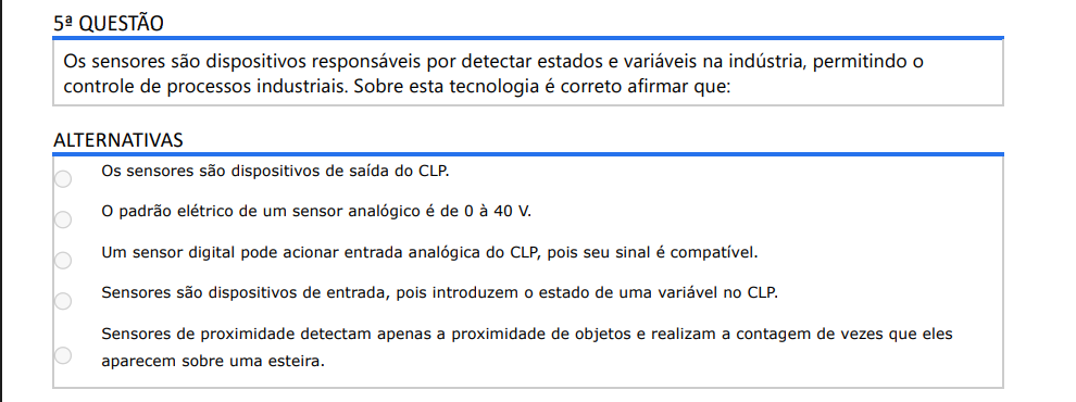 5ª QUESTÃO Os sensores são dispositivos responsáveis por detectar estados e variáveis na indústria, permitindo o controle de processos industriais. Sobre esta tecnologia é correto afirmar que: ALTERNATIVAS a) Os sensores são dispositivos de saída do CLP. b) O padrão elétrico de um sensor analógico é de 0 à 40 V. c) Um sensor digital pode acionar entrada analógica do CLP, pois seu sinal é compatível. d) Sensores são dispositivos de entrada, pois introduzem o estado de uma variável no CLP. e) Sensores de proximidade detectam apenas a proximidade de objetos e realizam a contagem de vezes que eles aparecem sobre uma esteira.