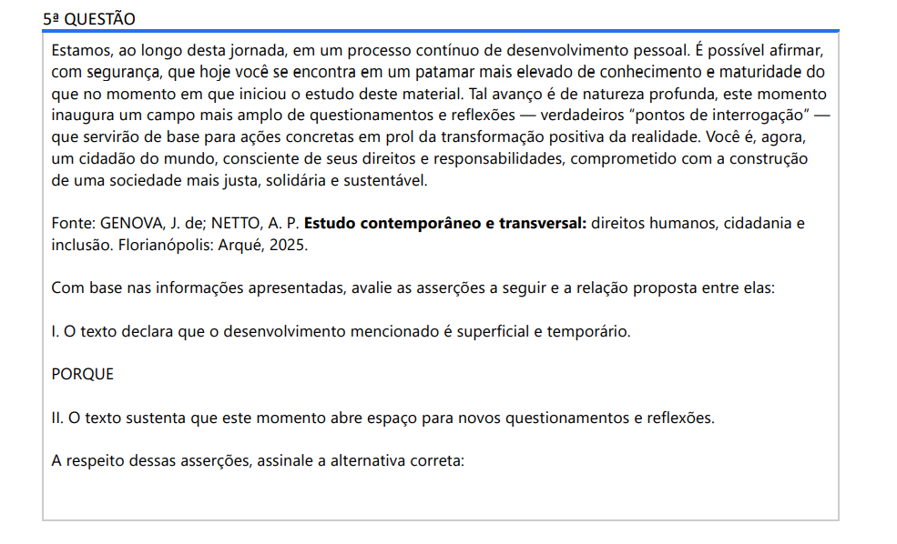 5ª QUESTÃO Estamos, ao longo desta jornada, em um processo contínuo de desenvolvimento pessoal. É possível afirmar, com segurança, que hoje você se encontra em um patamar mais elevado de conhecimento e maturidade do que no momento em que iniciou o estudo deste material. Tal avanço é de natureza profunda, este momento inaugura um campo mais amplo de questionamentos e reflexões — verdadeiros “pontos de interrogação” — que servirão de base para ações concretas em prol da transformação positiva da realidade. Você é, agora, um cidadão do mundo, consciente de seus direitos e responsabilidades, comprometido com a construção de uma sociedade mais justa, solidária e sustentável. Fonte: GENOVA, J. de; NETTO, A. P. Estudo contemporâneo e transversal: direitos humanos, cidadania e inclusão. Florianópolis: Arqué, 2025.Com base nas informações apresentadas, avalie as asserções a seguir e a relação proposta entre elas: I. O texto declara que o desenvolvimento mencionado é superficial e temporário. PORQUE II. O texto sustenta que este momento abre espaço para novos questionamentos e reflexões. A respeito dessas asserções, assinale a alternativa correta: ALTERNATIVAS a) As asserções I e II são proposições verdadeiras, e a II é uma justificativa correta da I. b) As asserções I e II são proposições verdadeiras, mas a II não é uma justificativa correta da I. c) A asserção I é uma proposição verdadeira e a II é uma proposição falsa. d) A asserção I é uma proposição falsa e a II é uma proposição verdadeira. e) As asserções I e II são proposições falsas.