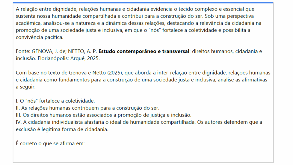 A relação entre dignidade, relações humanas e cidadania evidencia o tecido complexo e essencial que sustenta nossa humanidade compartilhada e contribui para a construção do ser. Sob uma perspectiva acadêmica, analisou-se a natureza e a dinâmica dessas relações, destacando a relevância da cidadania na promoção de uma sociedade justa e inclusiva, em que o “nós” fortalece a coletividade e possibilita a convivência pacífica.
Fonte: GENOVA, J. de; NETTO, A. P. Estudo contemporâneo e transversal: direitos humanos, cidadania e inclusão. Florianópolis: Arqué, 2025.
Com base no texto de Genova e Netto (2025), que aborda a inter-relação entre dignidade, relações humanas e cidadania como fundamentos para a construção de uma sociedade justa e inclusiva, analise as afirmativas a seguir:
I. O “nós” fortalece a coletividade.
II. As relações humanas contribuem para a construção do ser.
III. Os direitos humanos estão associados à promoção de justiça e inclusão.
IV. A cidadania individualista afastaria o ideal de humanidade compartilhada. Os autores defendem que aexclusão é legítima forma de cidadania.
É correto o que se afirma em:

ALTERNATIVAS
a) I e IV, apenas.
b) II e III, apenas.
c) III e IV, apenas.
d) I, II e III, apenas.
e) II, III e IV, apenas.