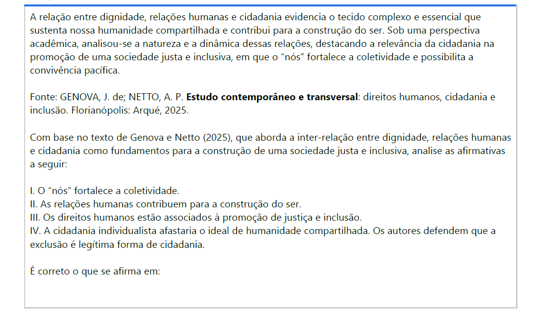 5ª QUESTÃO A relação entre dignidade, relações humanas e cidadania evidencia o tecido complexo e essencial que sustenta nossa humanidade compartilhada e contribui para a construção do ser. Sob uma perspectiva acadêmica, analisou-se a natureza e a dinâmica dessas relações, destacando a relevância da cidadania na promoção de uma sociedade justa e inclusiva, em que o “nós” fortalece a coletividade e possibilita a convivência pacífica. Fonte: GENOVA, J. de; NETTO, A. P. Estudo contemporâneo e transversal: direitos humanos, cidadania e inclusão. Florianópolis: Arqué, 2025.Com base no texto de Genova e Netto (2025), que aborda a inter-relação entre dignidade, relações humanas e cidadania como fundamentos para a construção de uma sociedade justa e inclusiva, analise as afirmativas a seguir: I. O “nós” fortalece a coletividade. II. As relações humanas contribuem para a construção do ser. III. Os direitos humanos estão associados à promoção de justiça e inclusão. IV. A cidadania individualista afastaria o ideal de humanidade compartilhada. Os autores defendem que a exclusão é legítima forma de cidadania. É correto o que se afirma em: ALTERNATIVAS a) I e IV, apenas. b) II e III, apenas. c) III e IV, apenas. d) I, II e III, apenas. e) II, III e IV, apenas.