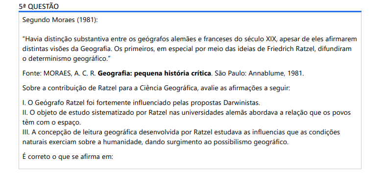 5ª QUESTÃO Segundo Moraes (1981):“Havia distinção substantiva entre os geógrafos alemães e franceses do século XIX, apesar de eles afirmarem distintas visões da Geografia. Os primeiros, em especial por meio das ideias de Friedrich Ratzel, difundiram o determinismo geográfico.” Fonte: MORAES, A. C. R. Geografia: pequena história crítica. São Paulo: Annablume, 1981.Sobre a contribuição de Ratzel para a Ciência Geográfica, avalie as afirmações a seguir: I. O Geógrafo Ratzel foi fortemente influenciado pelas propostas Darwinistas. II. O objeto de estudo sistematizado por Ratzel nas universidades alemãs abordava a relação que os povos têm com o espaço. III. A concepção de leitura geográfica desenvolvida por Ratzel estudava as influencias que as condições naturais exerciam sobre a humanidade, dando surgimento ao possibilismo geográfico. É correto o que se afirma em: ALTERNATIVAS a) I, apenas. b) III, apenas. c) I e II, apenas. d) II e III, apenas. e) I, II e III.
