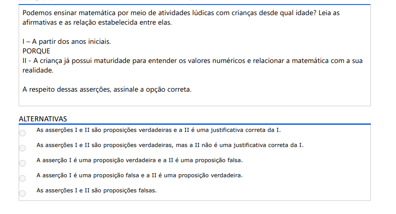 5ª QUESTÃO Podemos ensinar matemática por meio de atividades lúdicas com crianças desde qual idade? Leia as afirmativas e as relação estabelecida entre elas. I – A partir dos anos iniciais. PORQUE II - A criança já possui maturidade para entender os valores numéricos e relacionar a matemática com a sua realidade. A respeito dessas asserções, assinale a opção correta. ALTERNATIVAS a) As asserções I e II são proposições verdadeiras e a II é uma justificativa correta da I. b) As asserções I e II são proposições verdadeiras, mas a II não é uma justificativa correta da I. c) A asserção I é uma proposição verdadeira e a II é uma proposição falsa. d) A asserção I é uma proposição falsa e a II é uma proposição verdadeira. e) As asserções I e II são proposições falsas.