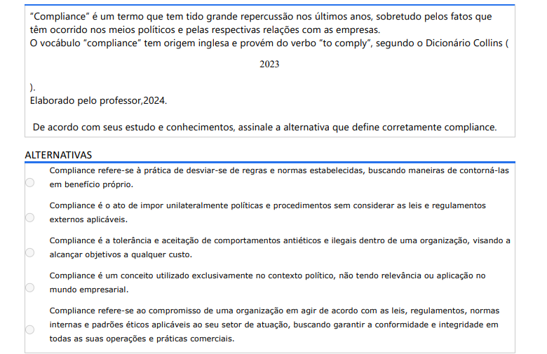 5ª QUESTÃO “Compliance” é um termo que tem tido grande repercussão nos últimos anos, sobretudo pelos fatos que têm ocorrido nos meios políticos e pelas respectivas relações com as empresas. O vocábulo “compliance” tem origem inglesa e provém do verbo “to comply”, segundo o Dicionário Collins (2023).Elaborado pelo professor,2024.De acordo com seus estudo e conhecimentos, assinale a alternativa que define corretamente compliance. ALTERNATIVAS a) Compliance refere-se à prática de desviar-se de regras e normas estabelecidas, buscando maneiras de contorná-las em benefício próprio. b) Compliance é o ato de impor unilateralmente políticas e procedimentos sem considerar as leis e regulamentos externos aplicáveis. c) Compliance é a tolerância e aceitação de comportamentos antiéticos e ilegais dentro de uma organização, visando a alcançar objetivos a qualquer custo. d) Compliance é um conceito utilizado exclusivamente no contexto político, não tendo relevância ou aplicação no mundo empresarial. e) Compliance refere-se ao compromisso de uma organização em agir de acordo com as leis, regulamentos, normas internas e padrões éticos aplicáveis ao seu setor de atuação, buscando garantir a conformidade e integridade em todas as suas operações e práticas comerciais.