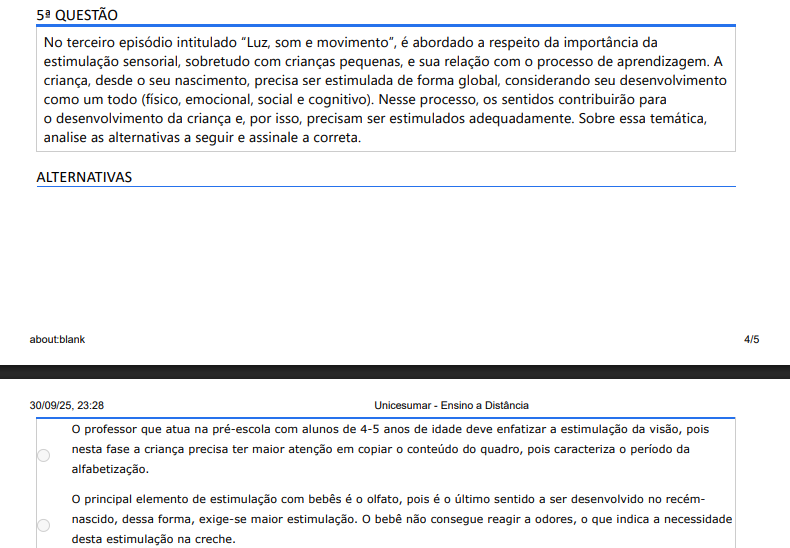 5ª QUESTÃO No terceiro episódio intitulado “Luz, som e movimento”, é abordado a respeito da importância da estimulação sensorial, sobretudo com crianças pequenas, e sua relação com o processo de aprendizagem. A criança, desde o seu nascimento, precisa ser estimulada de forma global, considerando seu desenvolvimento como um todo (físico, emocional, social e cognitivo). Nesse processo, os sentidos contribuirão para o desenvolvimento da criança e, por isso, precisam ser estimulados adequadamente. Sobre essa temática, analise as alternativas a seguir e assinale a correta. ALTERNATIVAS a) O professor que atua na pré-escola com alunos de 4-5 anos de idade deve enfatizar a estimulação da visão, pois nesta fase a criança precisa ter maior atenção em copiar o conteúdo do quadro, pois caracteriza o período da alfabetização. b) O principal elemento de estimulação com bebês é o olfato, pois é o último sentido a ser desenvolvido no recém nascido, dessa forma, exige-se maior estimulação. O bebê não consegue reagir a odores, o que indica a necessidade desta estimulação na creche. c) Os principais aspectos no processo de estimulação na educação infantil passam pelos cinco sentidos (olfato, tato, visão, paladar e audição). Há, ainda, a exteroceptividade, proprioceptividade, sistema vestibular e esquema corporal e equilíbrio, estes últimos são secundários no desenvolvimento da criança e, por isso, não existe a necessidade de explorar com crianças pequenas. d) O trabalho a partir da estimulação sensorial requer, obrigatoriamente, o uso de brinquedos, sobretudo, industrializados. Quanto mais sofisticado e complexo o brinquedo, maior a aprendizagem das crianças, pois, por meio deste tipo de brinquedo, a criança irá desenvolver todos os seus sentidos, além de sua imaginação e criatividade, favorecendo a aprendizagem. e) Na Educação Infantil é importante que o professor explore o próprio ambiente escolar para promover a estimulação sensorial dos alunos e, por conseguinte, contribuir na aprendizagem das crianças. Para isso, é preciso oferecer oportunidades para que a criança tenha diferentes experiências sensoriais. É importante que o professor estimule, por exemplo, as experiências a partir dos movimentos corporais da criança.