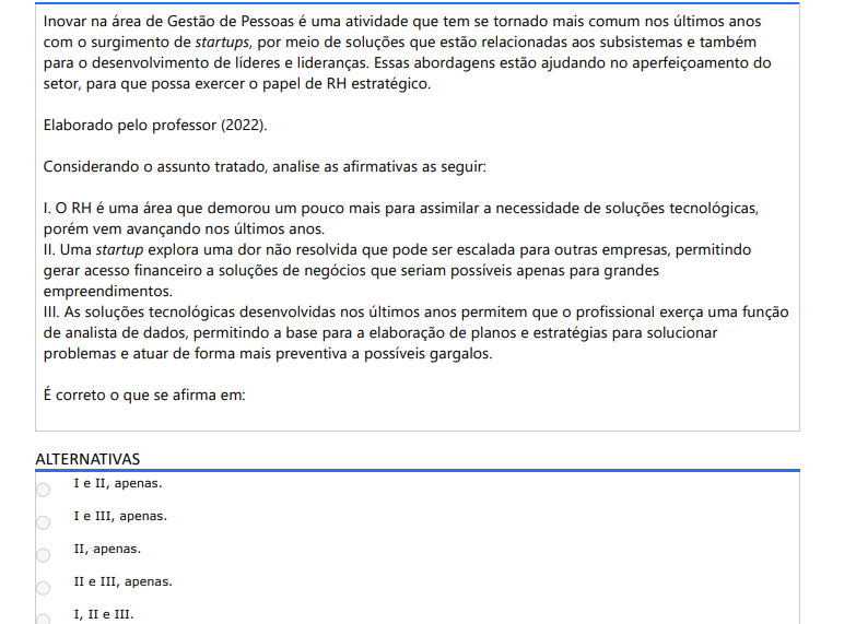 5ª QUESTÃO Inovar na área de Gestão de Pessoas é uma atividade que tem se tornado mais comum nos últimos anos com o surgimento de startups, por meio de soluções que estão relacionadas aos subsistemas e também para o desenvolvimento de líderes e lideranças. Essas abordagens estão ajudando no aperfeiçoamento do setor, para que possa exercer o papel de RH estratégico. Elaborado pelo professor (2022). Considerando o assunto tratado, analise as afirmativas as seguir: I. O RH é uma área que demorou um pouco mais para assimilar a necessidade de soluções tecnológicas, porém vem avançando nos últimos anos. II. Uma startup explora uma dor não resolvida que pode ser escalada para outras empresas, permitindo gerar acesso financeiro a soluções de negócios que seriam possíveis apenas para grandes empreendimentos. III. As soluções tecnológicas desenvolvidas nos últimos anos permitem que o profissional exerça uma função de analista de dados, permitindo a base para a elaboração de planos e estratégias para solucionar problemas e atuar de forma mais preventiva a possíveis gargalos. É correto o que se afirma em: ALTERNATIVAS a) I e II, apenas. b) I e III, apenas. c) II, apenas. d) II e III, apenas. e) I, II e III.