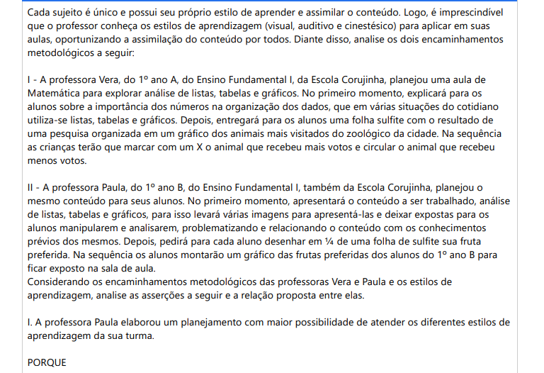 5ª QUESTÃO Cada sujeito é único e possui seu próprio estilo de aprender e assimilar o conteúdo. Logo, é imprescindível que o professor conheça os estilos de aprendizagem (visual, auditivo e cinestésico) para aplicar em suas aulas, oportunizando a assimilação do conteúdo por todos. Diante disso, analise os dois encaminhamentos metodológicos a seguir: I - A professora Vera, do 1º ano A, do Ensino Fundamental I, da Escola Corujinha, planejou uma aula de Matemática para explorar análise de listas, tabelas e gráficos. No primeiro momento, explicará para os alunos sobre a importância dos números na organização dos dados, que em várias situações do cotidiano utiliza-se listas, tabelas e gráficos. Depois, entregará para os alunos uma folha sulfite com o resultado de uma pesquisa organizada em um gráfico dos animais mais visitados do zoológico da cidade. Na sequência as crianças terão que marcar com um X o animal que recebeu mais votos e circular o animal que recebeu menos votos. II - A professora Paula, do 1º ano B, do Ensino Fundamental I, também da Escola Corujinha, planejou o mesmo conteúdo para seus alunos. No primeiro momento, apresentará o conteúdo a ser trabalhado, análise de listas, tabelas e gráficos, para isso levará várias imagens para apresentá-las e deixar expostas para os alunos manipularem e analisarem, problematizando e relacionando o conteúdo com os conhecimentos prévios dos mesmos. Depois, pedirá para cada aluno desenhar em ¼ de uma folha de sulfite sua fruta preferida. Na sequência os alunos montarão um gráfico das frutas preferidas dos alunos do 1º ano B para ficar exposto na sala de aula. Considerando os encaminhamentos metodológicos das professoras Vera e Paula e os estilos de aprendizagem, analise as asserções a seguir e a relação proposta entre elas. I. A professora Paula elaborou um planejamento com maior possibilidade de atender os diferentes estilos de aprendizagem da sua turma. PORQUE II. Promove a visualização de imagens, manipulação, construção de um gráfico em equipe e discussões orais favorecendo que o conteúdo seja assimilado por um maior número de alunos possível. ALTERNATIVAS a) As asserções I e II são verdadeiras, e a II é uma justificativa correta da I. b) As asserções I e II são verdadeiras, mas a II não é uma justificativa correta da I. c) A asserção I é uma proposição verdadeira e a II é uma proposição falsa. d) A asserção I é uma proposição falsa e a II é uma proposição verdadeira. e) As asserções I e II são falsas.