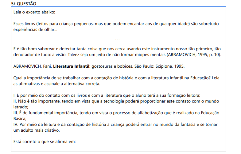 5ª QUESTÃO Leia o excerto abaixo: Esses livros (feitos para criança pequenas, mas que podem encantar aos de qualquer idade) são sobretudo experiências de olhar...... E é tão bom saborear e detectar tanta coisa que nos cerca usando este instrumento nosso tão primeiro, tão denotador de tudo: a visão. Talvez seja um jeito de não formar míopes mentais (ABRAMOVICH, 1995, p. 10).ABRAMOVICH, Fani. Literatura Infantil: gostosuras e bobices. São Paulo: Scipione, 1995.Qual a importância de se trabalhar com a contação de história e com a literatura infantil na Educação? Leia as afirmativas e assinale a alternativa correta. I. É por meio do contato com os livros e com a literatura que o aluno terá a sua formação leitora; II. Não é tão importante, tendo em vista que a tecnologia poderá proporcionar este contato com o mundo letrado; III. É de fundamental importância, tendo em vista o processo de alfabetização que é realizado na Educação Básica; IV. Por meio da leitura e da contação de história a criança poderá entrar no mundo da fantasia e se tornar um adulto mais criativo. Está correto o que se afirma em: ALTERNATIVAS a) I, III e IV apenas. b) I, II e III apenas. c) II, III e IV apenas. d) I, II e IV apenas. e) I, II, III e IV.