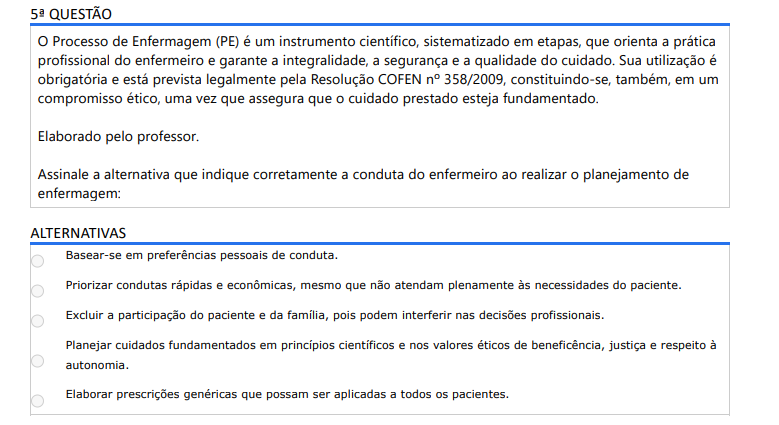 5ª QUESTÃO O Processo de Enfermagem (PE) é um instrumento científico, sistematizado em etapas, que orienta a prática profissional do enfermeiro e garante a integralidade, a segurança e a qualidade do cuidado. Sua utilização é obrigatória e está prevista legalmente pela Resolução COFEN nº 358/2009, constituindo-se, também, em um compromisso ético, uma vez que assegura que o cuidado prestado esteja fundamentado. Elaborado pelo professor. Assinale a alternativa que indique corretamente a conduta do enfermeiro ao realizar o planejamento de enfermagem: ALTERNATIVAS a) Basear-se em preferências pessoais de conduta. b) Priorizar condutas rápidas e econômicas, mesmo que não atendam plenamente às necessidades do paciente. c) Excluir a participação do paciente e da família, pois podem interferir nas decisões profissionais. d) Planejar cuidados fundamentados em princípios científicos e nos valores éticos de beneficência, justiça e respeito à autonomia. e) Elaborar prescrições genéricas que possam ser aplicadas a todos os pacientes.
