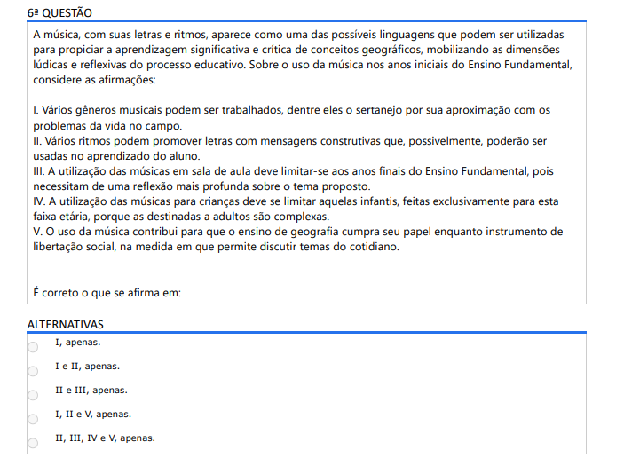 6ª QUESTÃO A música, com suas letras e ritmos, aparece como uma das possíveis linguagens que podem ser utilizadas para propiciar a aprendizagem significativa e crítica de conceitos geográficos, mobilizando as dimensões lúdicas e reflexivas do processo educativo. Sobre o uso da música nos anos iniciais do Ensino Fundamental, considere as afirmações: I. Vários gêneros musicais podem ser trabalhados, dentre eles o sertanejo por sua aproximação com os problemas da vida no campo. II. Vários ritmos podem promover letras com mensagens construtivas que, possivelmente, poderão ser usadas no aprendizado do aluno. III. A utilização das músicas em sala de aula deve limitar-se aos anos finais do Ensino Fundamental, pois necessitam de uma reflexão mais profunda sobre o tema proposto. IV. A utilização das músicas para crianças deve se limitar aquelas infantis, feitas exclusivamente para esta faixa etária, porque as destinadas a adultos são complexas. V. O uso da música contribui para que o ensino de geografia cumpra seu papel enquanto instrumento de libertação social, na medida em que permite discutir temas do cotidiano. É correto o que se afirma em: ALTERNATIVAS a) I, apenas. b) I e II, apenas. c) II e III, apenas. d) I, II e V, apenas. e) II, III, IV e V, apenas.
