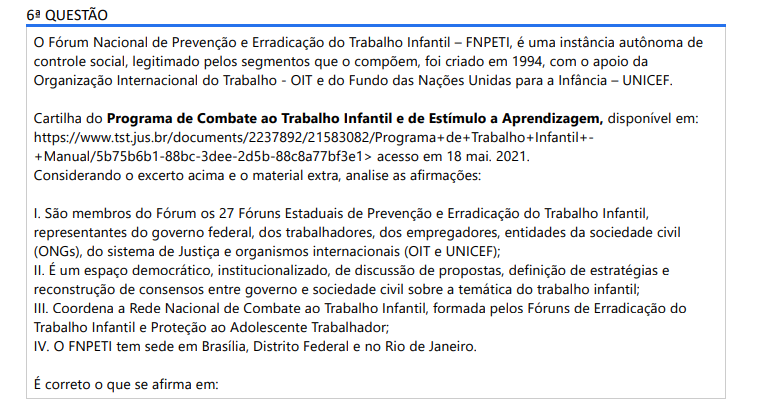 6ª QUESTÃO O Fórum Nacional de Prevenção e Erradicação do Trabalho Infantil – FNPETI, é uma instância autônoma de controle social, legitimado pelos segmentos que o compõem, foi criado em 1994, com o apoio da Organização Internacional do Trabalho - OIT e do Fundo das Nações Unidas para a Infância – UNICEF. Cartilha do Programa de Combate ao Trabalho Infantil e de Estímulo a Aprendizagem, disponível em: https://www.tst.jus.br/documents/2237892/21583082/Programa+de+Trabalho+Infantil++Manual/5b75b6b1-88bc-3dee-2d5b-88c8a77bf3e1> acesso em 18 mai. 2021. Considerando o excerto acima e o material extra, analise as afirmações:I. São membros do Fórum os 27 Fóruns Estaduais de Prevenção e Erradicação do Trabalho Infantil, representantes do governo federal, dos trabalhadores, dos empregadores, entidades da sociedade civil(ONGs), do sistema de Justiça e organismos internacionais (OIT e UNICEF);II. É um espaço democrático, institucionalizado, de discussão de propostas, definição de estratégias e reconstrução de consensos entre governo e sociedade civil sobre a temática do trabalho infantil; III. Coordena a Rede Nacional de Combate ao Trabalho Infantil, formada pelos Fóruns de Erradicação doTrabalho Infantil e Proteção ao Adolescente Trabalhador; IV. O FNPETI tem sede em Brasília, Distrito Federal e no Rio de Janeiro. É correto o que se afirma em: ALTERNATIVAS a) I, apenas; b) I e III, apenas; c) I, II e III, apenas; d) II, III e IV, apenas; e) I, II, III e IV.