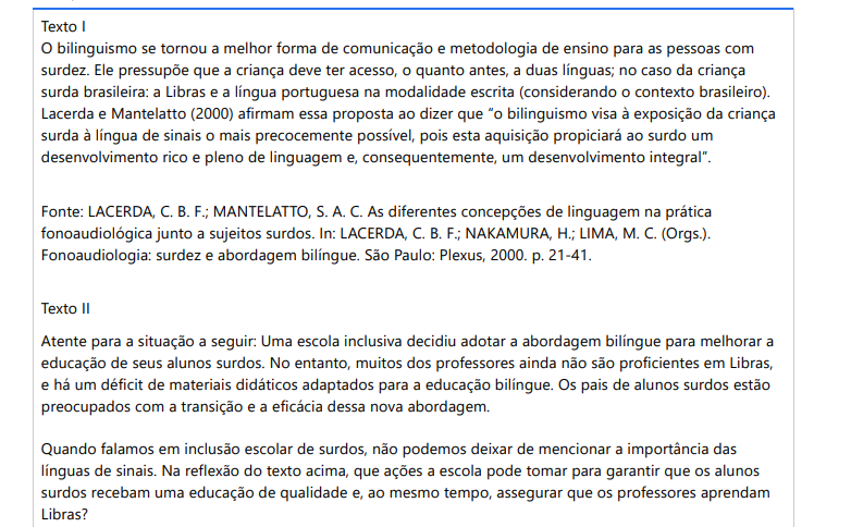 6ª QUESTÃO Texto IO bilinguismo se tornou a melhor forma de comunicação e metodologia de ensino para as pessoas com surdez. Ele pressupõe que a criança deve ter acesso, o quanto antes, a duas línguas; no caso da criança surda brasileira: a Libras e a língua portuguesa na modalidade escrita (considerando o contexto brasileiro). Lacerda e Mantelatto (2000) afirmam essa proposta ao dizer que “o bilinguismo visa à exposição da criança surda à língua de sinais o mais precocemente possível, pois esta aquisição propiciará ao surdo um desenvolvimento rico e pleno de linguagem e, consequentemente, um desenvolvimento integral”. Fonte: LACERDA, C. B. F.; MANTELATTO, S. A. C. As diferentes concepções de linguagem na prática fonoaudiológica junto a sujeitos surdos. In: LACERDA, C. B. F.; NAKAMURA, H.; LIMA, M. C. (Orgs.). Fonoaudiologia: surdez e abordagem bilíngue. São Paulo: Plexus, 2000. p. 21-41.Texto II Atente para a situação a seguir: Uma escola inclusiva decidiu adotar a abordagem bilíngue para melhorar a educação de seus alunos surdos. No entanto, muitos dos professores ainda não são proficientes em Libras, e há um déficit de materiais didáticos adaptados para a educação bilíngue. Os pais de alunos surdos estão preocupados com a transição e a eficácia dessa nova abordagem. Quando falamos em inclusão escolar de surdos, não podemos deixar de mencionar a importância das línguas de sinais. Na reflexão do texto acima, que ações a escola pode tomar para garantir que os alunos surdos recebam uma educação de qualidade e, ao mesmo tempo, assegurar que os professores aprendam Libras? ALTERNATIVAS a) Oferecer formação inicial e continuada em Libras para os professores; disponibilizar materiais didáticos adaptados que integram Libras e a língua portuguesa escrita; fomentar um ambiente escolar inclusivo, onde a Língua de Sinais é valorizada e utilizada amplamente, promovendo a comunicação e a interação entre alunos surdos e ouvintes. b) Na garantia de que os alunos surdos recebam uma educação de qualidade e que os professores aprendam Libras, a escola poderá oferecer apenas um curso básico de Libras e utilizar materiais didáticos convencionais que a escola já possui, sem adaptações específicas para alunos surdos. c) A escola poderá oferecer formação esporádica em Libras para alguns professores, sem garantir que todos recebam o treinamento necessário. Ignorar a importância da comunicação entre alunos surdos e ouvintes é não incentivar a interação ou a utilização de Libras. d) Ao disponibilizar materiais didáticos adaptados na biblioteca que integram Libras e a língua portuguesa escrita, a escola já está efetivando a inclusão em toda a instituição, não necessitando tomar mais nenhuma ação. e) Uma ação é oferecer formação inicial e continuada em Libras para os professores e promover a comunicação em Libras apenas entre os professores e a gestão da escola. Isso já é o suficiente para a aprendizagem dos alunos surdos.