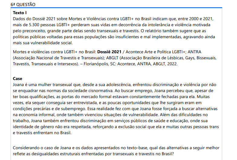 6ª QUESTÃO Texto I Dados do Dossiê 2021 sobre Mortes e Violências contra LGBTI+ no Brasil indicam que, entre 2000 e 2021, mais de 5.300 pessoas LGBTI+ perderam suas vidas em decorrência da intolerância e violência motivada pelo preconceito, grande parte delas sendo transexuais e travestis. O relatório também sugere que as políticas públicas voltadas para essas populações são insuficientes e mal implementadas, agravando ainda mais sua vulnerabilidade social. Mortes e violências contra LGBTI+ no Brasil: Dossiê 2021 / Acontece Arte e Política LGBTI+; ANTRA (Associação Nacional de Travestis e Transexuais); ABGLT (Associação Brasileira de Lésbicas, Gays, Bissexuais, Travestis, Transexuais e Intersexos). – Florianópolis, SC: Acontece, ANTRA, ABGLT, 2022. Case Joana é uma mulher transexual que, desde a sua adolescência, enfrentou discriminação e violência por não se enquadrar nas normas da sociedade cisnormativa. Ao buscar emprego, Joana percebeu que, apesar de ter boas qualificações, as portas do mercado formal estavam constantemente fechadas para ela. Muitas vezes, ela sequer conseguia ser entrevistada, e as poucas oportunidades que lhe surgiram eram em condições precárias e de subemprego. Essa realidade fez com que Joana fosse forçada a buscar alternativas na economia informal, onde também vivenciou situações de vulnerabilidade. Além das dificuldades no trabalho, Joana também enfrentou discriminação em serviços públicos de saúde e educação, onde sua identidade de gênero não era respeitada, reforçando a exclusão social que ela e muitas outras pessoas trans e travestis enfrentam no Brasil. Considerando o caso de Joana e os dados apresentados no texto-base, qual das alternativas a seguir melhor reflete as desigualdades estruturais enfrentadas por transexuais e travestis no Brasil? ALTERNATIVAS a) A violência e marginalização contra transexuais e travestis no Brasil podem ser comparadas de forma direta às experimentadas por outros grupos minoritários, como pessoas com deficiência, já que todos compartilham as mesmas causas de vulnerabilidade. b) As desigualdades enfrentadas por transexuais e travestis no Brasil são consequência direta da transfobia estrutural, que restringe o acesso a direitos básicos como saúde, educação e trabalho, perpetuando a violência e a exclusão social. c) As políticas públicas no Brasil têm sido eficazes na inclusão de transexuais e travestis, o que se reflete no aumento de oportunidades iguais no mercado de trabalho e na proteção jurídica contra a discriminação. d) A discriminação contra transexuais e travestis no Brasil tem diminuído significativamente, especialmente após a criação de políticas que garantem a igualdade de oportunidades no mercado de trabalho. e) As dificuldades enfrentadas por transexuais e travestis no Brasil são principalmente resultado de sua falta de qualificação profissional, que limita suas oportunidades de emprego e ascensão social.