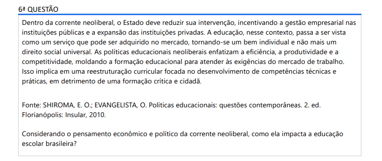 6ª QUESTÃO Dentro da corrente neoliberal, o Estado deve reduzir sua intervenção, incentivando a gestão empresarial nas instituições públicas e a expansão das instituições privadas. A educação, nesse contexto, passa a ser vista como um serviço que pode ser adquirido no mercado, tornando-se um bem individual e não mais um direito social universal. As políticas educacionais neoliberais enfatizam a eficiência, a produtividade e a competitividade, moldando a formação educacional para atender às exigências do mercado de trabalho. Isso implica em uma reestruturação curricular focada no desenvolvimento de competências técnicas e práticas, em detrimento de uma formação crítica e cidadã. Fonte: SHIROMA, E. O.; EVANGELISTA, O. Políticas educacionais: questões contemporâneas. 2. ed. Florianópolis: Insular, 2010.Considerando o pensamento econômico e político da corrente neoliberal, como ela impacta a educação escolar brasileira? ALTERNATIVAS a) A educação no modelo neoliberal é vista como um produto a ser comprado, onde o custo é responsabilidade do aluno, o que favorece a privatização e a formação de uma elite educada. b) O neoliberalismo promove a educação como mercadoria, priorizando a criação de instituições privadas, facilitando o acesso à educação para todas as classes existentes. c) A influência neoliberal busca reduzir o papel do Estado na educação escolar, propondo uma gestão empresarial nas escolas públicas, o que exalta a qualidade do ensino. d) No contexto neoliberal a educação evita adaptações às demandas do mercado de trabalho, para formar indivíduos reflexivos e com habilidades analíticas.e) O neoliberalismo valoriza a autonomia das instituições públicas, propondo a autogestão e captação de recursos próprios, resultando na diminuição das desigualdades educacionais.