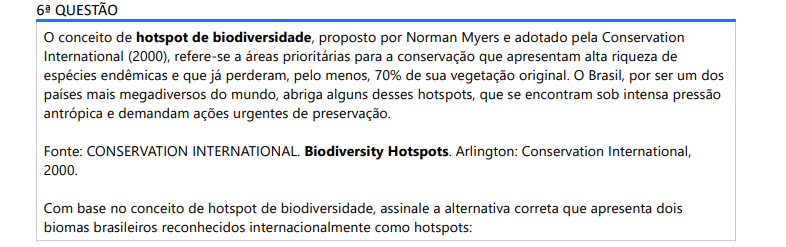 6ª QUESTÃO O conceito de hotspot de biodiversidade, proposto por Norman Myers e adotado pela Conservation International (2000), refere-se a áreas prioritárias para a conservação que apresentam alta riqueza de espécies endêmicas e que já perderam, pelo menos, 70% de sua vegetação original. O Brasil, por ser um dos países mais megadiversos do mundo, abriga alguns desses hotspots, que se encontram sob intensa pressão antrópica e demandam ações urgentes de preservação. Fonte: CONSERVATION INTERNATIONAL. Biodiversity Hotspots. Arlington: Conservation International, 2000. Com base no conceito de hotspot de biodiversidade, assinale a alternativa correta que apresenta dois biomas brasileiros reconhecidos internacionalmente como hotspots: ALTERNATIVAS a) Amazônia e Pantanal. b) Amazônia e Caatinga. c) Cerrado e Mata Atlântica. d) Amazônia e Cerrado. e) Caatinga e Pampa.