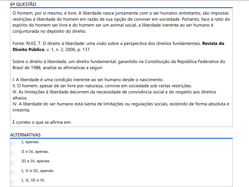 6ª QUESTÃO O homem, por si mesmo, é livre. A liberdade nasce juntamente com o ser humano; entretanto, são impostas restrições à liberdade do homem em razão de sua opção de conviver em sociedade. Portanto, face à ratio do espírito do homem ser livre e do homem ser um animal social, a liberdade inerente ao ser humano é conjunturada no depósito do direito. Fonte: RUIZ, T. O direito à liberdade: uma visão sobre a perspectiva dos direitos fundamentais. Revista do Direito Público, v. 1, n. 2, 2006, p. 137. Sobre o direito à liberdade, um direito fundamental, garantido na Constituição da República Federativa do Brasil de 1988, analise as afirmativas a seguir: I. A liberdade é uma condição inerente ao ser humano desde o nascimento. II. O homem, apesar de ser livre por natureza, convive em sociedade sob certas restrições. III. As limitações à liberdade decorrem da necessidade de convivência social e do respeito aos direitosalheios. IV. A liberdade do ser humano está isenta de limitações ou regulações sociais, existindo de forma absoluta eirrestrita. É correto o que se afirma em: ALTERNATIVAS a) I, apenas. b) II e IV, apenas. c) III e IV, apenas. d) I, II e III, apenas. e) I, II, III e IV.