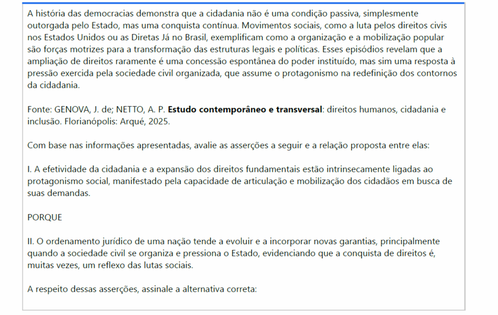 A história das democracias demonstra que a cidadania não é uma condição passiva, simplesmente outorgada pelo Estado, mas uma conquista contínua. Movimentos sociais, como a luta pelos direitos civis nos Estados Unidos ou as Diretas Já no Brasil, exemplificam como a organização e a mobilização popular são forças motrizes para a transformação das estruturas legais e políticas. Esses episódios revelam que a ampliação de direitos raramente é uma concessão espontânea do poder instituído, mas sim uma resposta à pressão exercida pela sociedade civil organizada, que assume o protagonismo na redefinição dos contornos da cidadania.
Fonte: GENOVA, J. de; NETTO, A. P. Estudo contemporâneo e transversal: direitos humanos, cidadania e inclusão. Florianópolis: Arqué, 2025.
Com base nas informações apresentadas, avalie as asserções a seguir e a relação proposta entre elas:
I. A efetividade da cidadania e a expansão dos direitos fundamentais estão intrinsecamente ligadas ao protagonismo social, manifestado pela capacidade de articulação e mobilização dos cidadãos em busca de suas demandas.
PORQUE
II. O ordenamento jurídico de uma nação tende a evoluir e a incorporar novas garantias, principalmente quando a sociedade civil se organiza e pressiona o Estado, evidenciando que a conquista de direitos é, muitas vezes, um reflexo das lutas sociais.
A respeito dessas asserções, assinale a alternativa correta:

ALTERNATIVAS
a) As asserções I e II são verdadeiras, e a II é uma justificativa correta da I.
b) asserções I e II são verdadeiras, mas a II não é uma justificativa correta da I.
c) A asserção I é uma proposição verdadeira, e a II é uma proposição falsa.
d) A asserção I é uma proposição falsa, e a II é uma proposição verdadeira.
e) As asserções I e II são falsas.