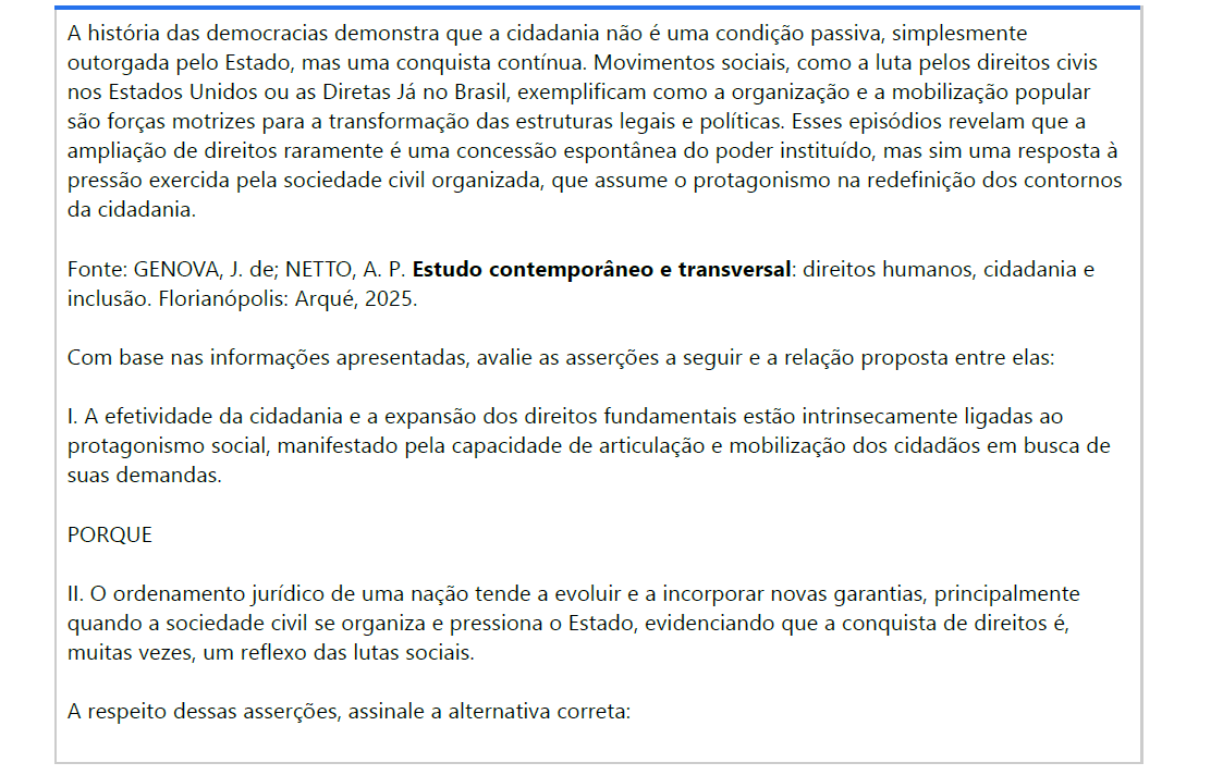 6ª QUESTÃO A história das democracias demonstra que a cidadania não é uma condição passiva, simplesmente outorgada pelo Estado, mas uma conquista contínua. Movimentos sociais, como a luta pelos direitos civis nos Estados Unidos ou as Diretas Já no Brasil, exemplificam como a organização e a mobilização popular são forças motrizes para a transformação das estruturas legais e políticas. Esses episódios revelam que a ampliação de direitos raramente é uma concessão espontânea do poder instituído, mas sim uma resposta à pressão exercida pela sociedade civil organizada, que assume o protagonismo na redefinição dos contornos da cidadania. Fonte: GENOVA, J. de; NETTO, A. P. Estudo contemporâneo e transversal: direitos humanos, cidadania e inclusão. Florianópolis: Arqué, 2025. Com base nas informações apresentadas, avalie as asserções a seguir e a relação proposta entre elas: I. A efetividade da cidadania e a expansão dos direitos fundamentais estão intrinsecamente ligadas aoprotagonismo social, manifestado pela capacidade de articulação e mobilização dos cidadãos em busca de suas demandas. PORQUE II. O ordenamento jurídico de uma nação tende a evoluir e a incorporar novas garantias, principalmentequando a sociedade civil se organiza e pressiona o Estado, evidenciando que a conquista de direitos é, muitas vezes, um reflexo das lutas sociais. A respeito dessas asserções, assinale a alternativa correta: ALTERNATIVAS a) As asserções I e II são verdadeiras, e a II é uma justificativa correta da I. b) asserções I e II são verdadeiras, mas a II não é uma justificativa correta da I. c) A asserção I é uma proposição verdadeira, e a II é uma proposição falsa. d) A asserção I é uma proposição falsa, e a II é uma proposição verdadeira. e) As asserções I e II são falsas.