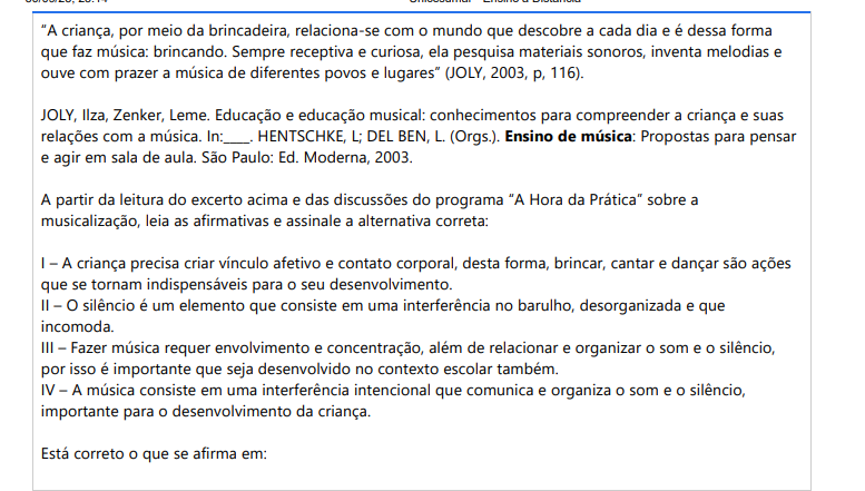 6ª QUESTÃO “A criança, por meio da brincadeira, relaciona-se com o mundo que descobre a cada dia e é dessa forma que faz música: brincando. Sempre receptiva e curiosa, ela pesquisa materiais sonoros, inventa melodias e ouve com prazer a música de diferentes povos e lugares” (JOLY, 2003, p, 116).JOLY, Ilza, Zenker, Leme. Educação e educação musical: conhecimentos para compreender a criança e suas relações com a música. In:____. HENTSCHKE, L; DEL BEN, L. (Orgs.). Ensino de música: Propostas para pensar e agir em sala de aula. São Paulo: Ed. Moderna, 2003.A partir da leitura do excerto acima e das discussões do programa “A Hora da Prática” sobre a musicalização, leia as afirmativas e assinale a alternativa correta: I – A criança precisa criar vínculo afetivo e contato corporal, desta forma, brincar, cantar e dançar são ações que se tornam indispensáveis para o seu desenvolvimento. II – O silêncio é um elemento que consiste em uma interferência no barulho, desorganizada e que incomoda. III– Fazer música requer envolvimento e concentração, além de relacionar e organizar o som e o silêncio, por isso é importante que seja desenvolvido no contexto escolar também. IV – A música consiste em uma interferência intencional que comunica e organiza o som e o silêncio, importante para o desenvolvimento da criança. Está correto o que se afirma em: ALTERNATIVAS a) I, II e III apenas. b) I, III e IV apenas. c) II, III e IV apenas. d) I, II e IV apenas. e) I, II, III e IV.