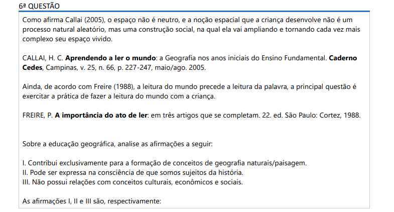 6ª QUESTÃO Como afirma Callai (2005), o espaço não é neutro, e a noção espacial que a criança desenvolve não é um processo natural aleatório, mas uma construção social, na qual ela vai ampliando e tornando cada vez mais complexo seu espaço vivido. CALLAI, H. C. Aprendendo a ler o mundo: a Geografia nos anos iniciais do Ensino Fundamental. Caderno Cedes, Campinas, v. 25, n. 66, p. 227-247, maio/ago. 2005.Ainda, de acordo com Freire (1988), a leitura do mundo precede a leitura da palavra, a principal questão é exercitar a prática de fazer a leitura do mundo com a criança. FREIRE, P. A importância do ato de ler: em três artigos que se completam. 22. ed. São Paulo: Cortez, 1988.Sobre a educação geográfica, analise as afirmações a seguir: I. Contribui exclusivamente para a formação de conceitos de geografia naturais/paisagem. II. Pode ser expressa na consciência de que somos sujeitos da história. III. Não possui relações com conceitos culturais, econômicos e sociais. As afirmações I, II e III são, respectivamente: ALTERNATIVAS a) V, V, V. b) V, V, F. c) F, V, F. d) V, F, V. e) F, F, F