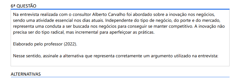 6ª QUESTÃO Na entrevista realizada com o consultor Alberto Carvalho foi abordado sobre a inovação nos negócios, sendo uma atividade essencial nos dias atuais. Independente do tipo de negócio, do porte e do mercado, representa uma conduta a ser buscada nos negócios para conseguir se manter competitivo. A inovação não precisa ser do tipo radical, mas incremental para aperfeiçoar as práticas. Elaborado pelo professor (2022). Nesse sentido, assinale a alternativa que representa corretamente um argumento utilizado na entrevista: ALTERNATIVAS a) Importar mão de obra qualificada externa representa a forma de inovar em centros de médio porte como Maringá. b) O acesso para a tecnologia ocorre em ambientes dos grandes centros urbanos em que há dinheiro e pessoas qualificadas. c) É importante fazer uso da inovação ainda que seja com práticas simples, porque elas permitem à empresa melhorar a performance. d) A competição aumenta no decorrer dos anos sendo importante investir em tecnologias de ponta para conseguir ser referência de mercado. e) Para se manter competitivo é necessário pedir empréstimo continuamente para ter acesso a capital para investir em projetos de modernização tecnológica.